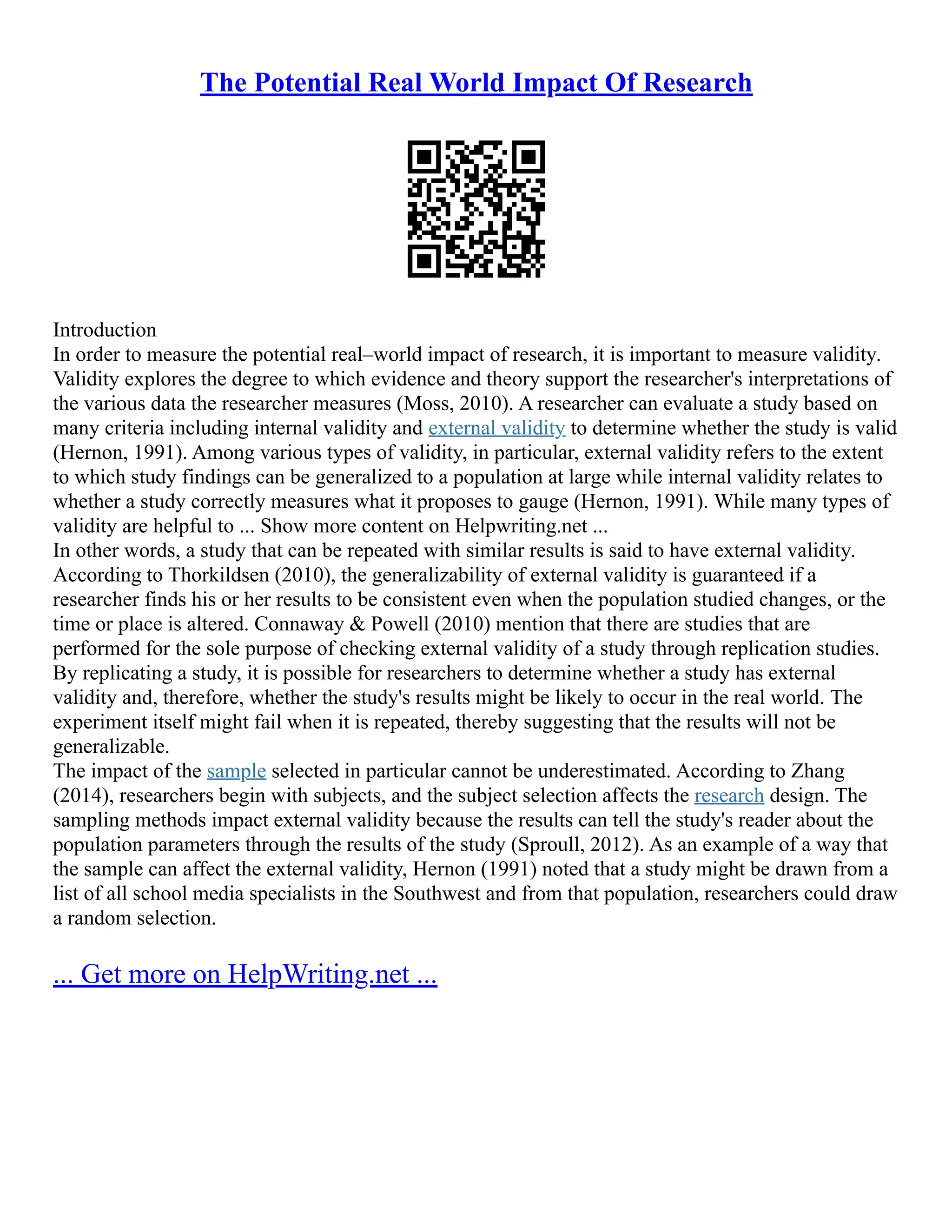 The Potential Real World Impact Of Research
Introduction
In order to measure the potential real–world impact of research, it is important to measure validity.
Validity explores the degree to which evidence and theory support the researcher's interpretations of
the various data the researcher measures (Moss, 2010). A researcher can evaluate a study based on
many criteria including internal validity and external validity to determine whether the study is valid
(Hernon, 1991). Among various types of validity, in particular, external validity refers to the extent
to which study findings can be generalized to a population at large while internal validity relates to
whether a study correctly measures what it proposes to gauge (Hernon, 1991). While many types of
validity are helpful to ... Show more content on Helpwriting.net ...
In other words, a study that can be repeated with similar results is said to have external validity.
According to Thorkildsen (2010), the generalizability of external validity is guaranteed if a
researcher finds his or her results to be consistent even when the population studied changes, or the
time or place is altered. Connaway & Powell (2010) mention that there are studies that are
performed for the sole purpose of checking external validity of a study through replication studies.
By replicating a study, it is possible for researchers to determine whether a study has external
validity and, therefore, whether the study's results might be likely to occur in the real world. The
experiment itself might fail when it is repeated, thereby suggesting that the results will not be
generalizable.
The impact of the sample selected in particular cannot be underestimated. According to Zhang
(2014), researchers begin with subjects, and the subject selection affects the research design. The
sampling methods impact external validity because the results can tell the study's reader about the
population parameters through the results of the study (Sproull, 2012). As an example of a way that
the sample can affect the external validity, Hernon (1991) noted that a study might be drawn from a
list of all school media specialists in the Southwest and from that population, researchers could draw
a random selection.
... Get more on HelpWriting.net ...
 