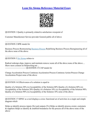 Lean Six Sigma Reference Material Essay
QUESTION 1 Quality is primarily related to satisfaction viewpoint of
Customer Manufacturer Service provider General public all of above
––––––––––––––––––––––––––––––––––––––––––––––––––––––––––––––––––––––––––––––––
QUESTION 2 BPR stands for
Business Process Restructuring Business Process Redefining Business Process Reengineering all of
the above none of the above
––––––––––––––––––––––––––––––––––––––––––––––––––––––––––––––––––––––––––––––––
QUESTION 3 Six Sigma relates to
Radical redesign align, improve and maintain remove waste all of the above none of the above ...
Show more content on Helpwriting.net ...
–––––––––––––––––––– QUESTION 15 CAP stands for
Change Acceleration Process Continous Acceleration Process Continous Action Process Change
Acceleration Project none of the above
––––––––––––––––––––––––––––––––––––––––––––––––––––––––––––––––––––––––––––––––
QUESTION 16 Effectiveness of a solution is equal to
Quality of a Solution 20% (x) Acceptability of the Solution 80% Quality of a Solution 80% (x)
Acceptability of the Solution 20% Quality of a Solution 10% (x) Acceptability of the Solution 90%
Quality of a Solution 90% (x) Acceptability of the Solution 10% none of the above
––––––––––––––––––––––––––––––––––––––––––––––––––––––––––––––––––––––––––––––––
QUESTION 17 SIPOC as a tool displays a cross–functional set of activities in a single and simple
diagram which
Helps us identify process inputs (Xs) and outputs (Ys) Helps us identify process owner, customers
& suppliers Helps us identify & establish boundaries for the process all of the above none of the
above
 