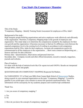 Case Study On Competency Mapping
Title of the Study:
"Competency Mapping – Identify Training Needs Assessment for employees at SNic, India".
Background of the study :
High energetic people build big organizations and active employees work effectively and efficiently
in the organization. Therefore, Competency Mapping helps in the growth of employees and
organization. This study helps us to determine the competencies needed by the employees for their
own growth and the organization. It becomes necessary to find out if a difference exists between the
required competency level to the existing level of working in accordance to job competency
expectations held by SNic, India for their employees. Accurate job competencies need to be
communicated to all the employees in the organization. ... Show more content on Helpwriting.net ...
Sources and tools for data collection :
Primary data – Questionnaires, observations and personal interview.
Secondary data – Company records and other official documents, executive manuals, magazines,
journals and websites.
Plan of Analysis :
It is done with the help of statistical tools like Chi–square test and ANOVA. Results are interpreted
through tables, charts and graphs.
QUESTIONNARE ON COMPETENCY MAPPING Respected Sir/Madam,
I'm YASHASWINI .Y.V of final year MBA from Canara Bank School of Management Studies,
doing research in your esteemed organization on the topic "Competency Mapping". I would be
grateful if you would spare a few minutes to answer the questions mentioned below. This
information will be used purely for my academic purpose and would be kept confidential.
Thank You.
1. Are you aware of competency mapping ?
a. Yes
b. No
2. How do you know the concept of competency mapping ?
 