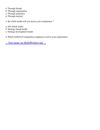 a. Through friends
b. Through organization
c. Through academics
d. Through internet
3. By which model will you access your competency ?
a. Job–match model
b. Strategy–based model
c. Strategy development model
4. Which method of competency mapping is used in your organization
... Get more on HelpWriting.net ...
 