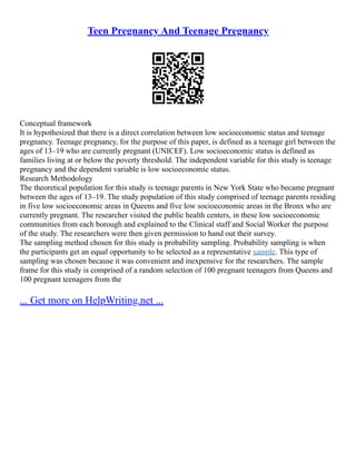 Teen Pregnancy And Teenage Pregnancy
Conceptual framework
It is hypothesized that there is a direct correlation between low socioeconomic status and teenage
pregnancy. Teenage pregnancy, for the purpose of this paper, is defined as a teenage girl between the
ages of 13–19 who are currently pregnant (UNICEF). Low socioeconomic status is defined as
families living at or below the poverty threshold. The independent variable for this study is teenage
pregnancy and the dependent variable is low socioeconomic status.
Research Methodology
The theoretical population for this study is teenage parents in New York State who became pregnant
between the ages of 13–19. The study population of this study comprised of teenage parents residing
in five low socioeconomic areas in Queens and five low socioeconomic areas in the Bronx who are
currently pregnant. The researcher visited the public health centers, in these low socioeconomic
communities from each borough and explained to the Clinical staff and Social Worker the purpose
of the study. The researchers were then given permission to hand out their survey.
The sampling method chosen for this study is probability sampling. Probability sampling is when
the participants get an equal opportunity to be selected as a representative sample. This type of
sampling was chosen because it was convenient and inexpensive for the researchers. The sample
frame for this study is comprised of a random selection of 100 pregnant teenagers from Queens and
100 pregnant teenagers from the
... Get more on HelpWriting.net ...
 