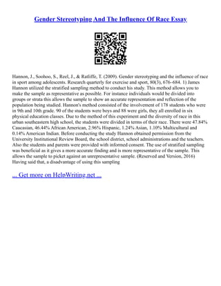 Gender Stereotyping And The Influence Of Race Essay
Hannon, J., Soohoo, S., Reel, J., & Ratliffe, T. (2009). Gender stereotyping and the influence of race
in sport among adolescents. Research quarterly for exercise and sport, 80(3), 676–684. 1) James
Hannon utilized the stratified sampling method to conduct his study. This method allows you to
make the sample as representative as possible. For instance individuals would be divided into
groups or strata this allows the sample to show an accurate representation and reflection of the
population being studied. Hannon's method consisted of the involvement of 178 students who were
in 9th and 10th grade. 90 of the students were boys and 88 were girls, they all enrolled in six
physical education classes. Due to the method of this experiment and the diversity of race in this
urban southeastern high school, the students were divided in terms of their race. There were 47.84%
Caucasian, 46.44% African American, 2.96% Hispanic, 1.24% Asian, 1.10% Multicultural and
0.14% American Indian. Before conducting the study Hannon obtained permission from the
University Institutional Review Board, the school district, school administrations and the teachers.
Also the students and parents were provided with informed consent. The use of stratified sampling
was beneficial as it gives a more accurate finding and is more representative of the sample. This
allows the sample to picket against an unrepresentative sample. (Reserved and Version, 2016)
Having said that, a disadvantage of using this sampling
... Get more on HelpWriting.net ...
 