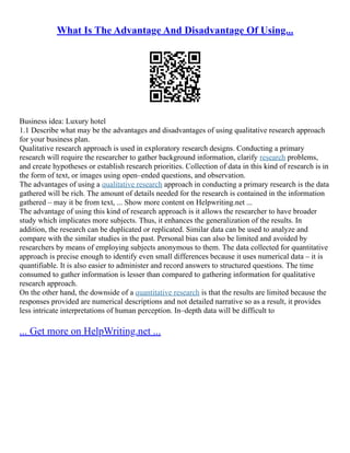 What Is The Advantage And Disadvantage Of Using...
Business idea: Luxury hotel
1.1 Describe what may be the advantages and disadvantages of using qualitative research approach
for your business plan.
Qualitative research approach is used in exploratory research designs. Conducting a primary
research will require the researcher to gather background information, clarify research problems,
and create hypotheses or establish research priorities. Collection of data in this kind of research is in
the form of text, or images using open–ended questions, and observation.
The advantages of using a qualitative research approach in conducting a primary research is the data
gathered will be rich. The amount of details needed for the research is contained in the information
gathered – may it be from text, ... Show more content on Helpwriting.net ...
The advantage of using this kind of research approach is it allows the researcher to have broader
study which implicates more subjects. Thus, it enhances the generalization of the results. In
addition, the research can be duplicated or replicated. Similar data can be used to analyze and
compare with the similar studies in the past. Personal bias can also be limited and avoided by
researchers by means of employing subjects anonymous to them. The data collected for quantitative
approach is precise enough to identify even small differences because it uses numerical data – it is
quantifiable. It is also easier to administer and record answers to structured questions. The time
consumed to gather information is lesser than compared to gathering information for qualitative
research approach.
On the other hand, the downside of a quantitative research is that the results are limited because the
responses provided are numerical descriptions and not detailed narrative so as a result, it provides
less intricate interpretations of human perception. In–depth data will be difficult to
... Get more on HelpWriting.net ...
 