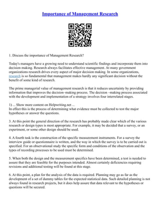 Importance of Management Research
1. Discuss the importance of Management Research?
Today's managers have a growing need to understand scientific findings and incorporate them into
decision making. Research always facilitates effective management. At many government
organizations research drives every aspect of major decision making. In some organizations,
research is so fundamental that management makes hardly any significant decision without the
benefit of some kind of research.
The prime managerial value of management research is that it reduces uncertainty by providing
information that improves the decision–making process. The decision –making process associated
with the development and implementation of a strategy involves four interrelated stages.
1) ... Show more content on Helpwriting.net ...
In effect this is the process of determining what evidence must be collected to test the major
hypotheses or answer the questions.
3. At this point the general direction of the research has probably made clear which of the various
research or design types is most appropriate. For example, it may be decided that a survey, or an
experiment, or some other design should be used.
4. A fourth task is the construction of the specific measurement instruments. For a survey the
interview guide or questionnaire is written, and the way in which the survey is to be carried out is
specified. For an observational study the specific form and conditions of the observation and the
types of recording processes to be used must be determined.
5. When both the design and the measurement specifics have been determined, a test is needed to
assure that they are feasible for the purposes intended. Almost certainly deficiencies requiring
revisions and additional testing will be found at this stage.
6. At this point, a plan for the analysis of the data is required. Planning may go as far as the
development of a set of dummy tables for the expected statistical data. Such detailed planning is not
always found in research projects, but it does help assure that data relevant to the hypotheses or
questions will be secured.
 