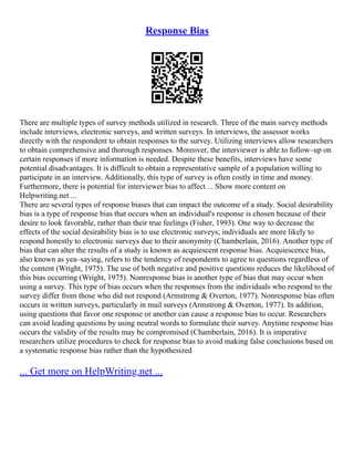 Response Bias
There are multiple types of survey methods utilized in research. Three of the main survey methods
include interviews, electronic surveys, and written surveys. In interviews, the assessor works
directly with the respondent to obtain responses to the survey. Utilizing interviews allow researchers
to obtain comprehensive and thorough responses. Moreover, the interviewer is able to follow–up on
certain responses if more information is needed. Despite these benefits, interviews have some
potential disadvantages. It is difficult to obtain a representative sample of a population willing to
participate in an interview. Additionally, this type of survey is often costly in time and money.
Furthermore, there is potential for interviewer bias to affect ... Show more content on
Helpwriting.net ...
There are several types of response biases that can impact the outcome of a study. Social desirability
bias is a type of response bias that occurs when an individual's response is chosen because of their
desire to look favorable, rather than their true feelings (Fisher, 1993). One way to decrease the
effects of the social desirability bias is to use electronic surveys; individuals are more likely to
respond honestly to electronic surveys due to their anonymity (Chamberlain, 2016). Another type of
bias that can alter the results of a study is known as acquiescent response bias. Acquiescence bias,
also known as yea–saying, refers to the tendency of respondents to agree to questions regardless of
the content (Wright, 1975). The use of both negative and positive questions reduces the likelihood of
this bias occurring (Wright, 1975). Nonresponse bias is another type of bias that may occur when
using a survey. This type of bias occurs when the responses from the individuals who respond to the
survey differ from those who did not respond (Armstrong & Overton, 1977). Nonresponse bias often
occurs in written surveys, particularly in mail surveys (Armstrong & Overton, 1977). In addition,
using questions that favor one response or another can cause a response bias to occur. Researchers
can avoid leading questions by using neutral words to formulate their survey. Anytime response bias
occurs the validity of the results may be compromised (Chamberlain, 2016). It is imperative
researchers utilize procedures to check for response bias to avoid making false conclusions based on
a systematic response bias rather than the hypothesized
... Get more on HelpWriting.net ...
 
