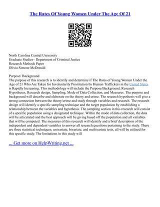 The Rates Of Young Women Under The Age Of 21
North Carolina Central University
Graduate Studies– Department of Criminal Justice
Research Methods Paper
Olivia Simone McDonald
Purpose/ Background
The purpose of this research is to identify and determine if The Rates of Young Women Under the
Age of 21 Who Are Taken for Involuntarily Prostitution by Human Traffickers in the United States
is Rapidly Increasing. This methodology will include the Purpose/Background, Research
Hypotheses, Research design, Sampling, Mode of Data Collection, and Measures. The purpose and
background will describe and elaborate on the theory and crime. The research hypothesis will give a
strong connection between the theory/crime and study through variables and research. The research
design will identify a specific sampling technique and the target population by establishing a
relationship between the variables and hypothesis. The sampling section in this research will consist
of a specific population using a designated technique. Within the mode of data collection, the data
will be articulated and the best approach will be giving based off the population and all variables
that will be computed. The measures of this research will identify and a brief description of the
independent and dependent variables to answer all research questions pertaining to the study. There
are three statistical techniques; univariate, bivariate, and multivariate tests, all will be utilized for
this specific study. The limitations in this study will
... Get more on HelpWriting.net ...
 