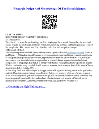 Research Design And Methodology Of The Social Sciences
CHAPTER THREE
RESEARCH DESIGN AND METHODOLOGY
3.0 Introduction.
This chapter presents the methodology used in carrying out the research. It describes the type and
source of data, the study area, the target population, sampling methods and techniques used to select
the sample size. The chapter also describes data collection and analysis techniques.
3.1Research Method
There are two general methods in the social sciences: quantitative and qualitative research. Mouton
and Marais (1990) define the differences between quantitative and qualitative research on the basis
of the operational specificity of concepts, hypotheses and methods of observation. It is, however,
important to bear in mind that these approaches to research do not represent mutually distinct
components of a typology. It is better to conceive of them as representing relative points on a scale.
While a qualitative study concluded with tentative answers, these answers formed the basis of future
quantitative studies (Leedy, 1993).
In this study there was a blending of both approaches with a greater leaning towards the qualitative
method. Qualitative research is an umbrella term that covers a variety of styles of social research.
What actually separates qualitative research and gives it its distinctive identity is the fact that it has
its own approach to the collection and analysis of data that marks it as quite different from its
quantitative counterpart. According to Denscombe (2003), qualitative research is a
... Get more on HelpWriting.net ...
 