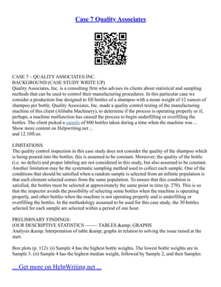 Case 7 Quality Associates
CASE 7 – QUALITY ASSOCIATES INC.
BACKGROUND (CASE STUDY WRITE UP)
Quality Associates, Inc. is a consulting firm who advises its clients about statistical and sampling
methods that can be used to control their manufacturing procedures. In this particular case we
consider a production line designed to fill bottles of a shampoo with a mean weight of 12 ounces of
shampoo per bottle. Quality Associates, Inc. made a quality control testing of the manufacturing
machine of this client (Alibaba Machinery), to determine if the process is operating properly or if,
perhaps, a machine malfunction has caused the process to begin underfilling or overfilling the
bottles. The client picked a sample of 800 bottles taken during a time when the machine was ...
Show more content on Helpwriting.net ...
and 12.10fl.oz.
LIMITATIONS
The quality control inspection in this case study does not consider the quality of the shampoo which
is being poured into the bottles; this is assumed to be constant. Moreover, the quality of the bottle
(i.e. no defect) and proper labeling are not considered in this study, but also assumed to be constant.
Another limitation may be the systematic sampling method used to collect each sample. One of the
conditions that should be satisfied when a random sample is selected from an infinite population is
that each element selected comes from the same population. To ensure that this condition is
satisfied, the bottles must be selected at approximately the same point in time (p. 270). This is so
that the inspector avoids the possibility of selecting some bottles when the machine is operating
properly, and other bottles when the machine is not operating properly and is underfilling or
overfilling the bottles. In the methodology assumed to be used for this case study, the 30 bottles
selected for each sample are selected within a period of one hour.
PRELIMINARY FINDINGS:
(OUR DESCRIPTIVE STATISTICS ––––– TABLES &amp; GRAPHS
Analysis &amp; Interpretation of table &amp; graphs in relation to solving the issue raised at the
start.
Box plots (p. 112): (i) Sample 4 has the highest bottle weights. The lowest bottle weights are in
Sample 3. (ii) Sample 4 has the highest median weight, followed by Sample 2, and then Samples
... Get more on HelpWriting.net ...
 