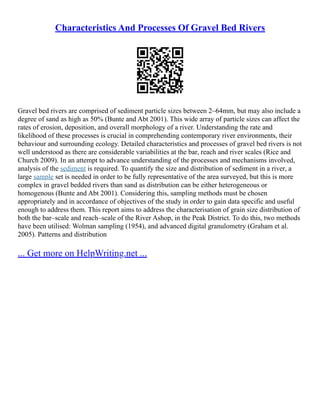 Characteristics And Processes Of Gravel Bed Rivers
Gravel bed rivers are comprised of sediment particle sizes between 2–64mm, but may also include a
degree of sand as high as 50% (Bunte and Abt 2001). This wide array of particle sizes can affect the
rates of erosion, deposition, and overall morphology of a river. Understanding the rate and
likelihood of these processes is crucial in comprehending contemporary river environments, their
behaviour and surrounding ecology. Detailed characteristics and processes of gravel bed rivers is not
well understood as there are considerable variabilities at the bar, reach and river scales (Rice and
Church 2009). In an attempt to advance understanding of the processes and mechanisms involved,
analysis of the sediment is required. To quantify the size and distribution of sediment in a river, a
large sample set is needed in order to be fully representative of the area surveyed, but this is more
complex in gravel bedded rivers than sand as distribution can be either heterogeneous or
homogenous (Bunte and Abt 2001). Considering this, sampling methods must be chosen
appropriately and in accordance of objectives of the study in order to gain data specific and useful
enough to address them. This report aims to address the characterisation of grain size distribution of
both the bar–scale and reach–scale of the River Ashop, in the Peak District. To do this, two methods
have been utilised: Wolman sampling (1954), and advanced digital granulometry (Graham et al.
2005). Patterns and distribution
... Get more on HelpWriting.net ...
 