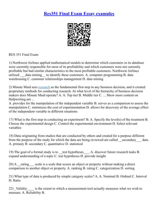 Res351 Final Exam Essay examples
RES 351 Final Exam
1) Northwest Airlines applied mathematical models to determine which customers in its database
were currently responsible for most of its profitability and which customers were not currently
profitable but had similar characteristics to the most profitable customers. Northwest Airlines
utilized ___data mining__ to identify these customers. A. computer programming B. data
warehousing C. customer relationships management D. data mining
2) Minute Maid sees research as the fundamental first step in any business decision, and it created
proprietary methods for conducting research. At what level of the hierarchy of business decision
makers does Minute Maid operate? A. A. Top tier B. Middle tier C. ... Show more content on
Helpwriting.net ...
A. provides for the manipulation of the independent variable B. serves as a comparison to assess the
manipulation C. minimizes the cost of experimentation D. allows for discovery of the average effect
of the independent variable in different situations
17) What is the first step in conducting an experiment? B. A. Specify the level(s) of the treatment B.
Choose the experimental design C. Control the experimental environment D. Select relevant
variables
18) Data originating from studies that are conducted by others and created for a purpose different
from the purpose of the study for which the data are being reviewed are called __secondary___ data.
A. primary B. secondary C. quantitative D. statistical
19) The goal of a formal study is to __test hypotheses___. A. discover future research tasks B.
expand understanding of a topic C. test hypotheses D. provide insight
20) A __rating___ scale is a scale that scores an object or property without making a direct
comparison to another object or property. A. ranking B. rating C. categorization D. sorting
21) What type of data is produced by simple category scales? A. A. Nominal B. Ordinal C. Interval
D. Ratio
22) _Validity____ is the extent to which a measurement tool actually measures what we wish to
measure. A. Reliability B.
 