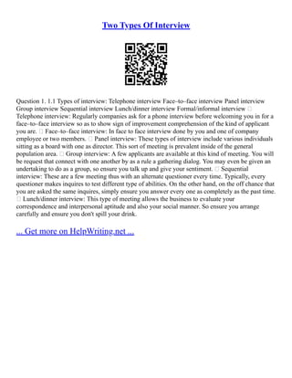 Two Types Of Interview
Question 1. 1.1 Types of interview: Telephone interview Face–to–face interview Panel interview
Group interview Sequential interview Lunch/dinner interview Formal/informal interview 
Telephone interview: Regularly companies ask for a phone interview before welcoming you in for a
face–to–face interview so as to show sign of improvement comprehension of the kind of applicant
you are.  Face–to–face interview: In face to face interview done by you and one of company
employee or two members.  Panel interview: These types of interview include various individuals
sitting as a board with one as director. This sort of meeting is prevalent inside of the general
population area.  Group interview: A few applicants are available at this kind of meeting. You will
be request that connect with one another by as a rule a gathering dialog. You may even be given an
undertaking to do as a group, so ensure you talk up and give your sentiment.  Sequential
interview: These are a few meeting thus with an alternate questioner every time. Typically, every
questioner makes inquires to test different type of abilities. On the other hand, on the off chance that
you are asked the same inquires, simply ensure you answer every one as completely as the past time.
 Lunch/dinner interview: This type of meeting allows the business to evaluate your
correspondence and interpersonal aptitude and also your social manner. So ensure you arrange
carefully and ensure you don't spill your drink.
... Get more on HelpWriting.net ...
 