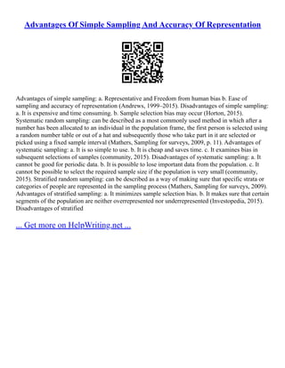 Advantages Of Simple Sampling And Accuracy Of Representation
Advantages of simple sampling: a. Representative and Freedom from human bias b. Ease of
sampling and accuracy of representation (Andrews, 1999–2015). Disadvantages of simple sampling:
a. It is expensive and time consuming. b. Sample selection bias may occur (Horton, 2015).
Systematic random sampling: can be described as a most commonly used method in which after a
number has been allocated to an individual in the population frame, the first person is selected using
a random number table or out of a hat and subsequently those who take part in it are selected or
picked using a fixed sample interval (Mathers, Sampling for surveys, 2009, p. 11). Advantages of
systematic sampling: a. It is so simple to use. b. It is cheap and saves time. c. It examines bias in
subsequent selections of samples (community, 2015). Disadvantages of systematic sampling: a. It
cannot be good for periodic data. b. It is possible to lose important data from the population. c. It
cannot be possible to select the required sample size if the population is very small (community,
2015). Stratified random sampling: can be described as a way of making sure that specific strata or
categories of people are represented in the sampling process (Mathers, Sampling for surveys, 2009).
Advantages of stratified sampling: a. It minimizes sample selection bias. b. It makes sure that certain
segments of the population are neither overrepresented nor underrepresented (Investopedia, 2015).
Disadvantages of stratified
... Get more on HelpWriting.net ...
 