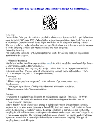 What Are The Advantages And Disadvantages Of Statistical...
Sampling:
"A sample is a finite part of a statistical population whose properties are studied to gain information
about the whole" (Webster, 1985). When dealing with people/population, it can be defined as a set
of respondents (people) selected from a larger population for the purpose of a survey or study.
Whereas population can be defined as larger group of individuals selected to participate in a survey
or study. Sampling Methods can be classified into two main categories:
Probability Sampling
Non–probability Sampling Further, main categories can be divided into their sub–categories as
mentioned in the diagram.
 Probability Sampling:
It is the best method to achieve representative sample in which sample has an acknowledge chance
... Show more content on Helpwriting.net ...
Systematic sampling: Selecting every Kth subject or item from the list of population is called
systematic sampling. Whereas value of k (the sampling interval) can be calculated as: k= N/n
("n" is the sample size, and "N" is the population size).
Advantages:
 very easily done
 This technique provides a degree of control and sense of process to researchers.
Disadvantages:
 Do not give equal chance of being selected to some members of population.
 There is a greater risk of data manipulation.
Example:
For example, if researcher want to sample 10 houses from a street of 140 houses. 140/10=14,
therefore every 14th house will be chosen after a random starting point between 1 and 14.
 Non–probability Sampling:
Sample does not has an acknowledge chance of being selected as in convenience or voluntary
response surveys. Most researchers may be bounded by time, and money. Such limitations do not
allows the researcher to randomly sample the entire population so they choose non–probability
sampling in which all the members in the population do not receive equal chances of being selected.
1. Convenience sampling: The process of including people who are very easy to reach or whoever
happens to be available in the study called accidental or convenience sampling. This type of
sampling is more useful for pilot
 