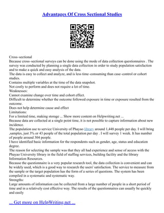Advantages Of Cross Sectional Studies
Cross–sectional
Because cross–sectional surveys can be done using the mode of data collection questionnaires . The
survey was conducted by planning a single data collection in order to study population satisfaction
and to make a quick and easy analysis of the data.
The data is easy to collect and analyze, and is less time–consuming than case–control or cohort
studies.
Contains multiple variables at the time of the data snapshot.
Not costly to perform and does not require a lot of time.
Weaknesses:
Cannot examine change over time and cohort effect.
Difficult to determine whether the outcome followed exposure in time or exposure resulted from the
outcome.
Does not help determine cause and effect
Limitations:
For a limited time, making storage ... Show more content on Helpwriting.net ...
Because data are collected at a single point time, it is not possible to capture information about new
incidence.
The population use to service University of Phayao library around 1,448 people per day. I will bring
,samples, just 3% or 43 people of the total population per day . I will survey 1 week. It has number
of people around 304 people.
I have identified basic information for the respondents such as gender, age, status and education
degree.
The reason for selecting the sample was that they all had experience and sense of access with the
Phayao University library in the field of staffing services, building facility and the library
Information Resources.
Because the questionnaire is a very popular research tool, the data collection is convenient and can
be widely used, which is a good way to research the users' satisfaction. The service to measure from
the sample or the target population has the form of a series of questions. The system has been
compiled in a systematic and systematic way.
Strengths:
Large amounts of information can be collected from a large number of people in a short period of
time and in a relatively cost effective way. The results of the questionnaires can usually be quickly
and easily
... Get more on HelpWriting.net ...
 