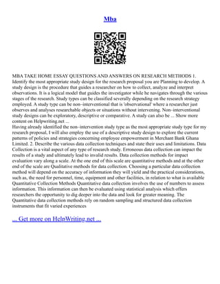 Mba
MBA TAKE HOME ESSAY QUESTIONS AND ANSWERS ON RESEARCH METHODS 1.
Identify the most appropriate study design for the research proposal you are Planning to develop. A
study design is the procedure that guides a researcher on how to collect, analyze and interpret
observations. It is a logical model that guides the investigator while he navigates through the various
stages of the research. Study types can be classified severally depending on the research strategy
employed. A study type can be non–interventional that is 'observational' where a researcher just
observes and analyses researchable objects or situations without intervening. Non–interventional
study designs can be exploratory, descriptive or comparative. A study can also be ... Show more
content on Helpwriting.net ...
Having already identified the non–intervention study type as the most appropriate study type for my
research proposal, I will also employ the use of a descriptive study design to explore the current
patterns of policies and strategies concerning employee empowerment in Merchant Bank Ghana
Limited. 2. Describe the various data collection techniques and state their uses and limitations. Data
Collection is a vital aspect of any type of research study. Erroneous data collection can impact the
results of a study and ultimately lead to invalid results. Data collection methods for impact
evaluation vary along a scale. At the one end of this scale are quantitative methods and at the other
end of the scale are Qualitative methods for data collection. Choosing a particular data collection
method will depend on the accuracy of information they will yield and the practical considerations,
such as, the need for personnel, time, equipment and other facilities, in relation to what is available
Quantitative Collection Methods Quantitative data collection involves the use of numbers to assess
information. This information can then be evaluated using statistical analysis which offers
researchers the opportunity to dig deeper into the data and look for greater meaning. The
Quantitative data collection methods rely on random sampling and structured data collection
instruments that fit varied experiences
... Get more on HelpWriting.net ...
 