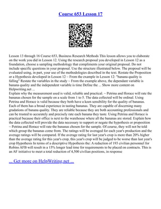Course 653 Lesson 17
Lesson 13 through 16 Course 653, Business Research Methods This lesson allows you to elaborate
on the work you did in Lesson 12. Using the research proposal you developed in Lesson 12 as a
foundation, choose a sampling methodology that compliments your original proposal. Do not
include specific questions in your proposal. Use the structure illustrated below. The proposal will be
evaluated using, in part, your use of the methodologies described in the text. Restate the Proposition
or a Hypothesis developed in Lesson 12 ~ From the example in Lesson 12: "banana quality is
falling" Restate the variables in the study ~ From the example above, the dependant variable is
banana quality and the independent variable is time Define the ... Show more content on
Helpwriting.net ...
Explain why the measurement used is valid, reliable and practical. ~ Petrina and Horace will rate the
bananas chosen for the sample on a scale from 1 to 5. The data collected will be ordinal. Using
Petrina and Horace is valid because they both have a keen sensibility for the quality of bananas.
Each of them has a broad experience in tasting bananas. They are capable of discerning many
gradations of banana quality. They are reliable because they are both accounting professionals and
can be trusted to accurately and precisely rate each banana they taste. Using Petrina and Horace is
practical because their office is next to the warehouse where all the bananas are stored. Explain how
the data collected will provide the data necessary to support or negate the hypothesis or proposition
~ Petrina and Horace will rate the bananas chosen for the sample. Of course, they will not be told
which group the bananas come from. The ratings will be averaged for each year's production and the
average ratings will be compared. If the average rating for last year's crop is more than 20% higher
than the average rating for this year's crop, this year's crop will be judged to be worse than last year's
crop Hypothesis In terms of a descriptive Hypothesis the: A reduction of 193 civilian personnel for
Robins AFB will result in a 15% longer lead time for requirements to be placed on contracts. This is
an AF initiative to meet a total reduction of 4,500 civilian positions, in response
... Get more on HelpWriting.net ...
 