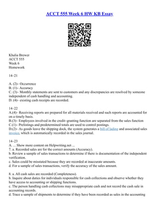 ACCT 555 Week 6 HW KB Essay
Khalia Brewer
ACCT 555
Week 6
Homework
14–21
A. (2)– Occurrence
B. (1)– Accuracy
C. (3)– Monthly statements are sent to customers and any discrepancies are resolved by someone
independent of cash handling and accounting.
D. (4)– existing cash receipts are recorded.
14–22
A.(4)– Receiving reports are prepared for all materials received and such reports are accounted for
on a timely basis.
B.(3)– Employees involved in the credit–granting function are separated from the sales function
C.(1)– Prelistings and predetermined totals are used to control postings.
D.(2)– As goods leave the shipping dock, the system generates a bill of lading and associated sales
invoice, which is automatically recorded in the sales journal.
14–23
A. ... Show more content on Helpwriting.net ...
7. a. Recorded sales are for the correct amounts (Accuracy).
b. Review a sample of sales transactions to determine if there is documentation of the independent
verification.
c. Sales could be misstated because they are recorded at inaccurate amounts.
d. For a sample of sales transactions, verify the accuracy of the sales amount.
8. a. All cash sales are recorded (Completeness).
b. Inquire about duties for individuals responsible for cash collections and observe whether they
have access to accounting or shipping functions.
c. The person handling cash collections may misappropriate cash and not record the cash sale in
accounting records.
d. Trace a sample of shipments to determine if they have been recorded as sales in the accounting
 