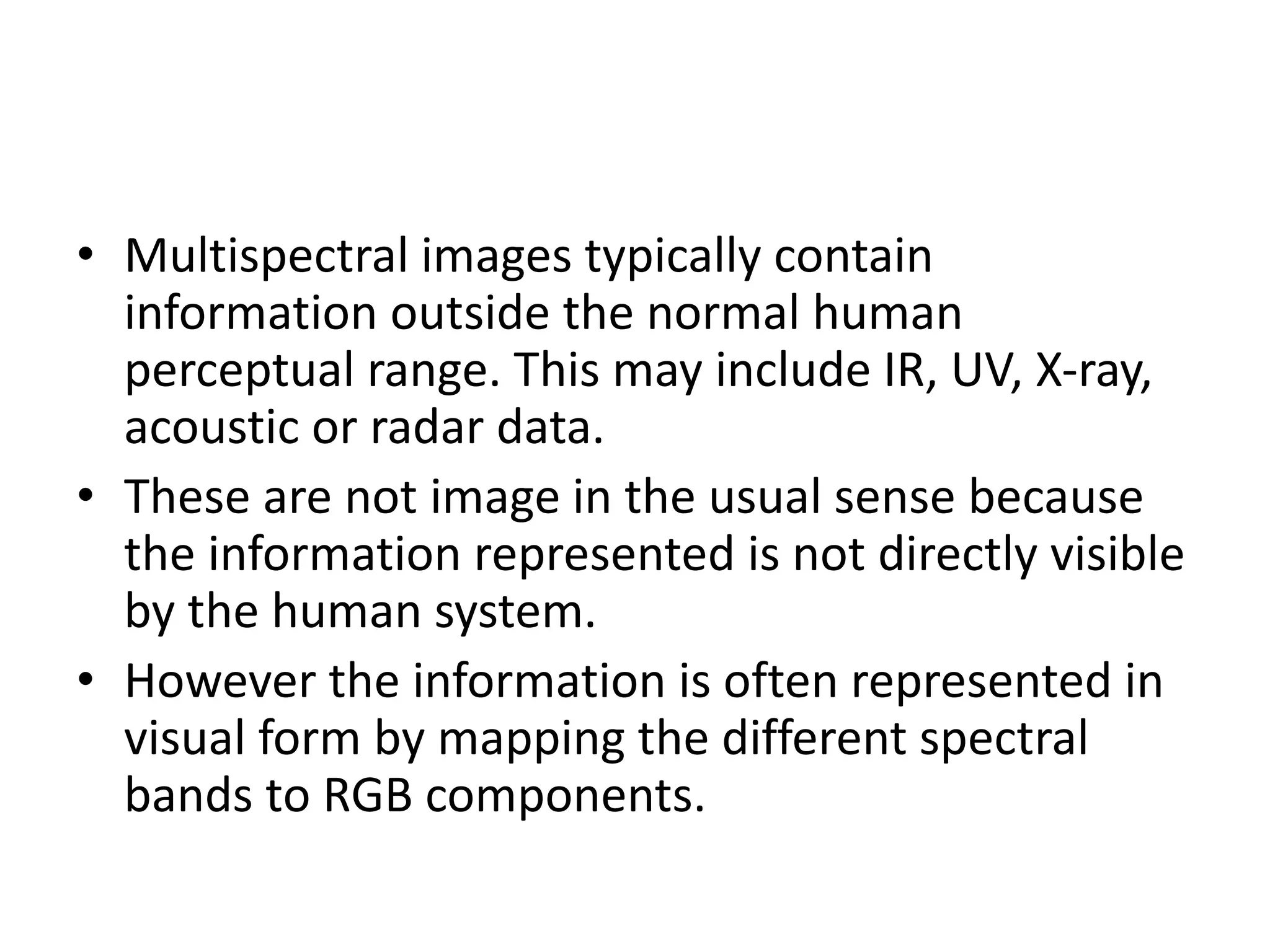 • Multispectral images typically contain
information outside the normal human
perceptual range. This may include IR, UV, X-ray,
acoustic or radar data.
• These are not image in the usual sense because
the information represented is not directly visible
by the human system.
• However the information is often represented in
visual form by mapping the different spectral
bands to RGB components.
 
