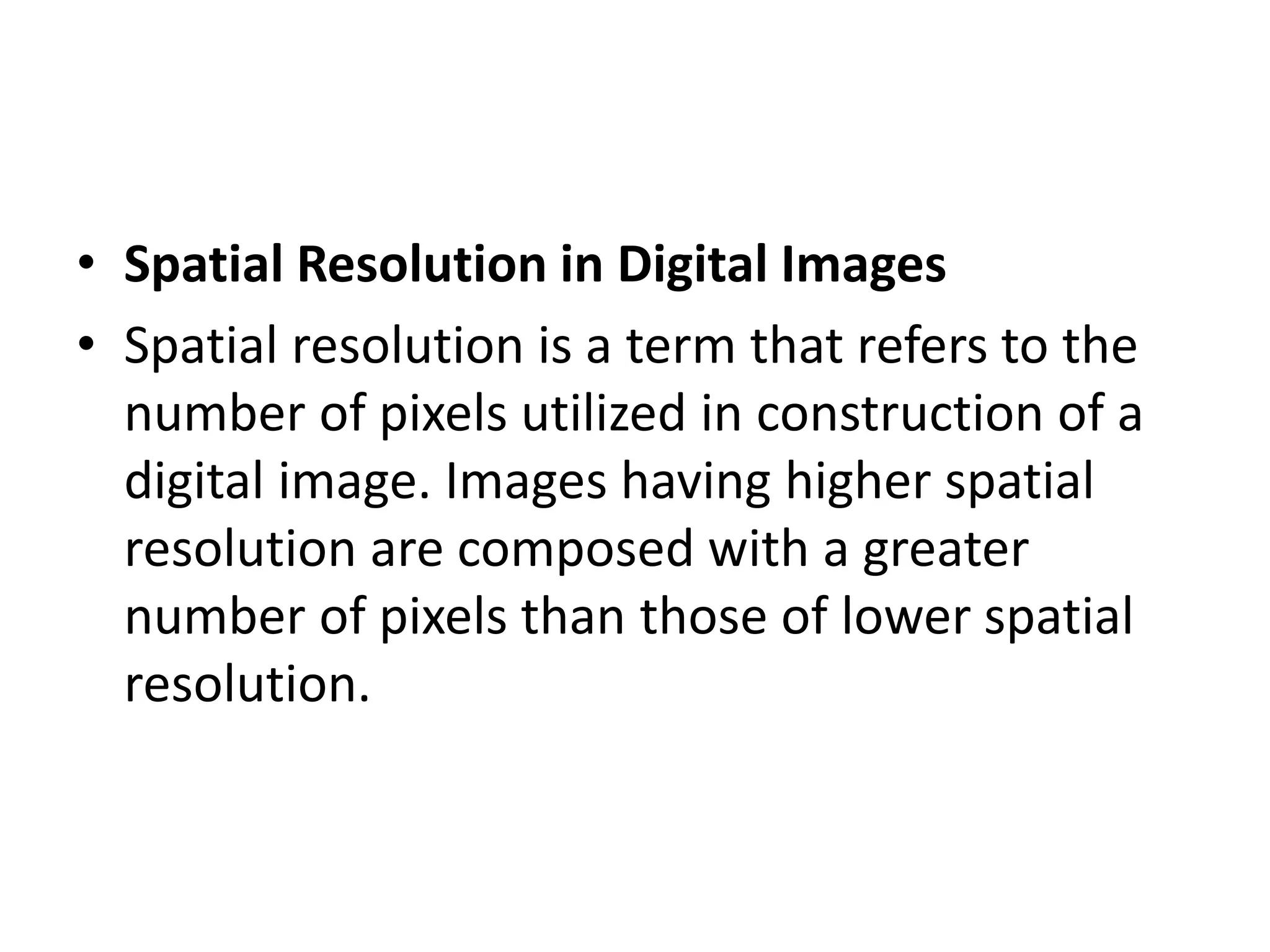 • Spatial Resolution in Digital Images
• Spatial resolution is a term that refers to the
number of pixels utilized in construction of a
digital image. Images having higher spatial
resolution are composed with a greater
number of pixels than those of lower spatial
resolution.
 