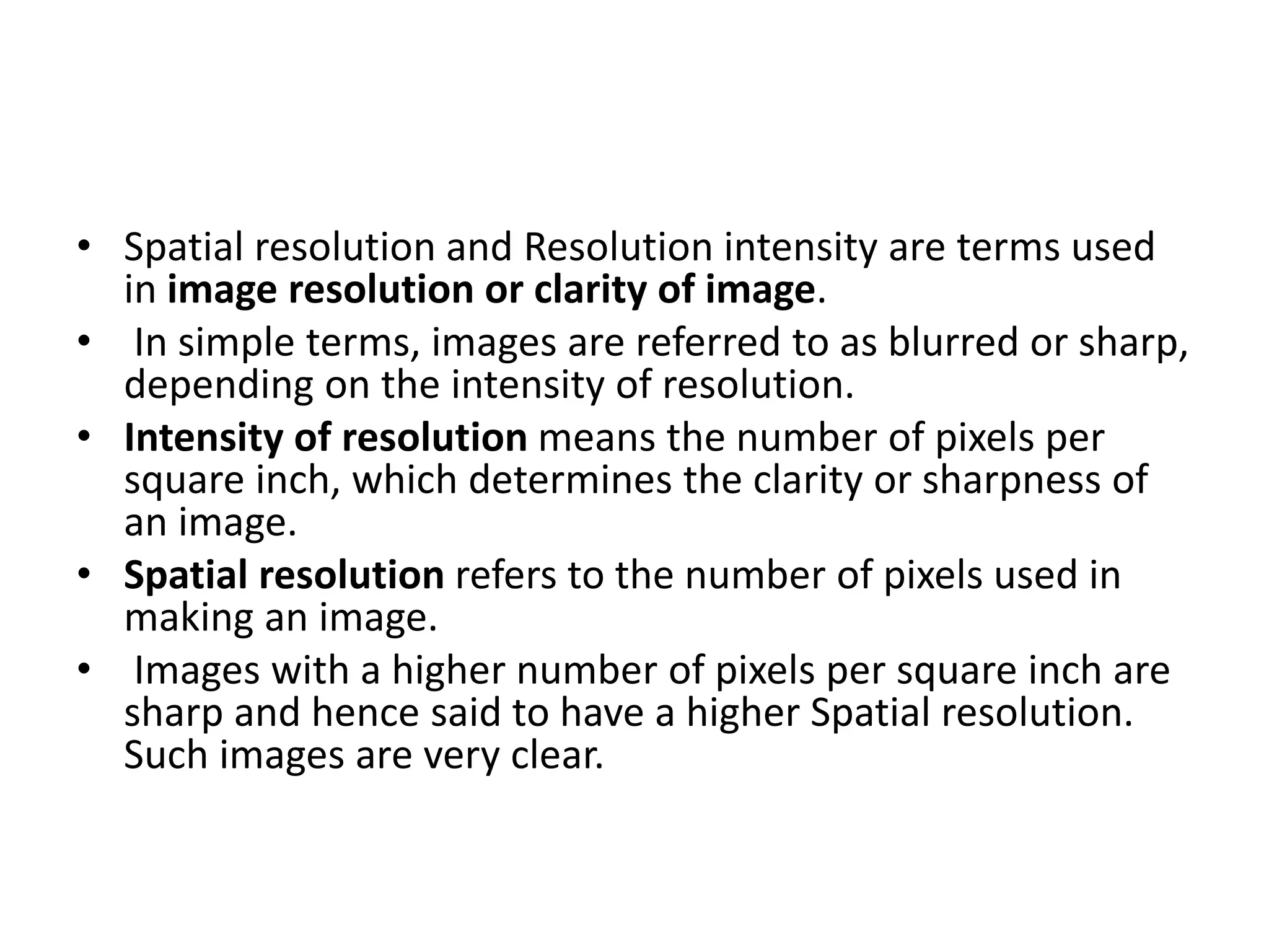 • Spatial resolution and Resolution intensity are terms used
in image resolution or clarity of image.
• In simple terms, images are referred to as blurred or sharp,
depending on the intensity of resolution.
• Intensity of resolution means the number of pixels per
square inch, which determines the clarity or sharpness of
an image.
• Spatial resolution refers to the number of pixels used in
making an image.
• Images with a higher number of pixels per square inch are
sharp and hence said to have a higher Spatial resolution.
Such images are very clear.
 
