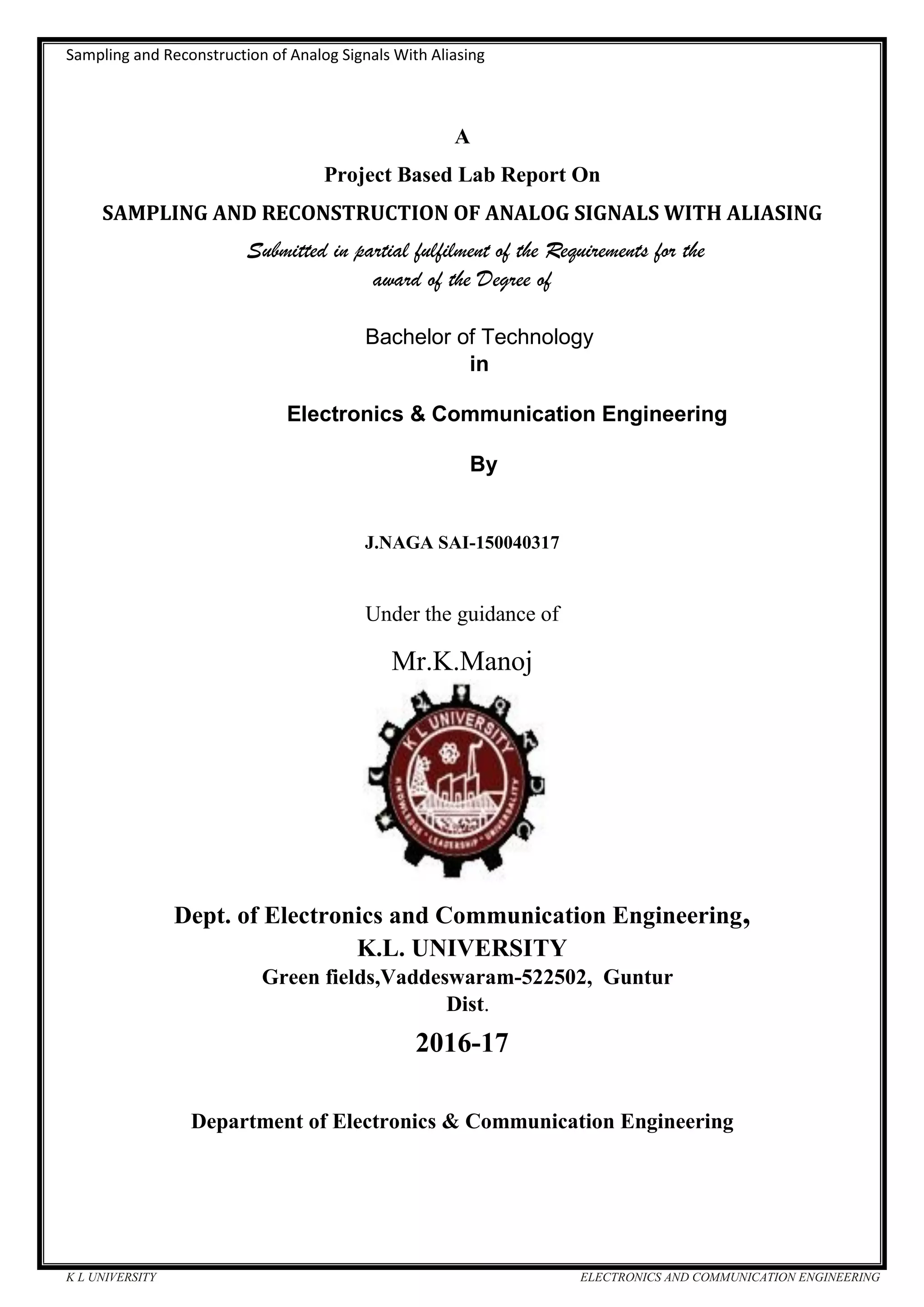 Sampling and Reconstruction of Analog Signals With Aliasing
K L UNIVERSITY ELECTRONICS AND COMMUNICATION ENGINEERING
A
Project Based Lab Report On
SAMPLING AND RECONSTRUCTION OF ANALOG SIGNALS WITH ALIASING
Submitted in partial fulfilment of the Requirements for the
award of the Degree of
Bachelor of Technology
in
Electronics & Communication Engineering
By
J.NAGA SAI-150040317
Under the guidance of
Mr.K.Manoj
Dept. of Electronics and Communication Engineering,
K.L. UNIVERSITY
Green fields,Vaddeswaram-522502, Guntur
Dist.
2016-17
Department of Electronics & Communication Engineering
 