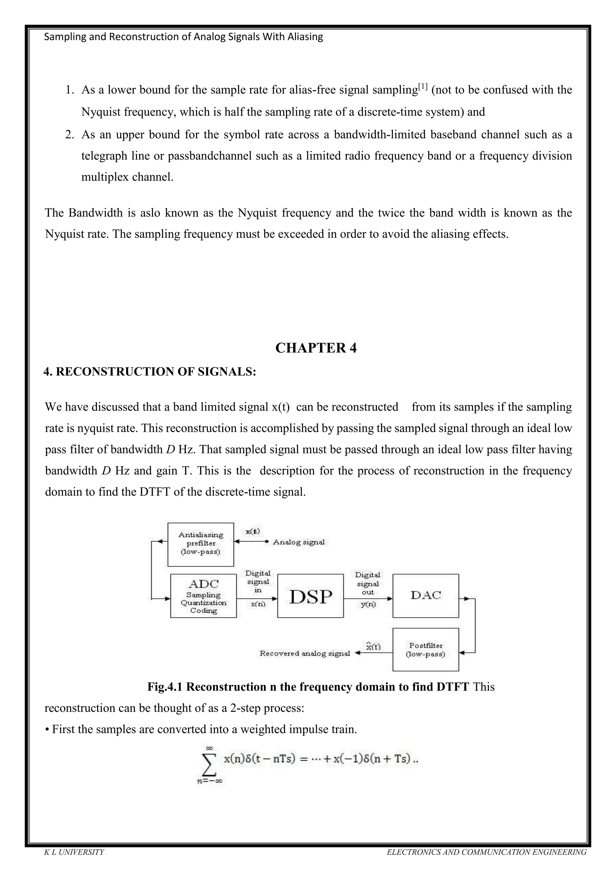 Sampling and Reconstruction of Analog Signals With Aliasing
K L UNIVERSITY ELECTRONICS AND COMMUNICATION ENGINEERING
1. As a lower bound for the sample rate for alias-free signal sampling[1]
(not to be confused with the
Nyquist frequency, which is half the sampling rate of a discrete-time system) and
2. As an upper bound for the symbol rate across a bandwidth-limited baseband channel such as a
telegraph line or passbandchannel such as a limited radio frequency band or a frequency division
multiplex channel.
The Bandwidth is aslo known as the Nyquist frequency and the twice the band width is known as the
Nyquist rate. The sampling frequency must be exceeded in order to avoid the aliasing effects.
CHAPTER 4
4. RECONSTRUCTION OF SIGNALS:
We have discussed that a band limited signal x(t) can be reconstructed from its samples if the sampling
rate is nyquist rate. This reconstruction is accomplished by passing the sampled signal through an ideal low
pass filter of bandwidth D Hz. That sampled signal must be passed through an ideal low pass filter having
bandwidth D Hz and gain T. This is the description for the process of reconstruction in the frequency
domain to find the DTFT of the discrete-time signal.
Fig.4.1 Reconstruction n the frequency domain to find DTFT This
reconstruction can be thought of as a 2-step process:
• First the samples are converted into a weighted impulse train.
 