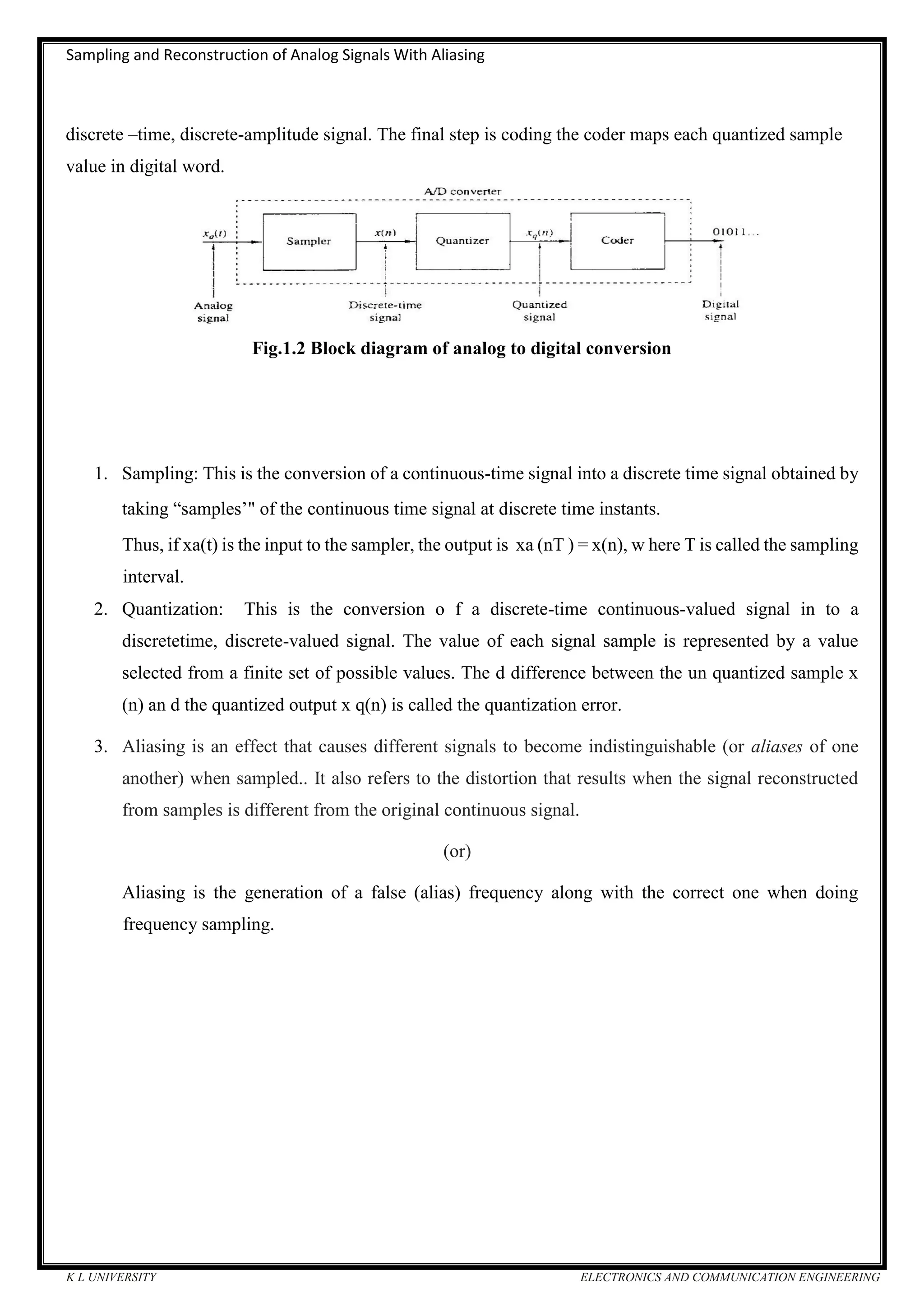 Sampling and Reconstruction of Analog Signals With Aliasing
K L UNIVERSITY ELECTRONICS AND COMMUNICATION ENGINEERING
discrete –time, discrete-amplitude signal. The final step is coding the coder maps each quantized sample
value in digital word.
Fig.1.2 Block diagram of analog to digital conversion
1. Sampling: This is the conversion of a continuous-time signal into a discrete time signal obtained by
taking “samples’" of the continuous time signal at discrete time instants.
Thus, if xa(t) is the input to the sampler, the output is xa (nT ) = x(n), w here T is called the sampling
interval.
2. Quantization: This is the conversion o f a discrete-time continuous-valued signal in to a
discretetime, discrete-valued signal. The value of each signal sample is represented by a value
selected from a finite set of possible values. The d difference between the un quantized sample x
(n) an d the quantized output x q(n) is called the quantization error.
3. Aliasing is an effect that causes different signals to become indistinguishable (or aliases of one
another) when sampled.. It also refers to the distortion that results when the signal reconstructed
from samples is different from the original continuous signal.
(or)
Aliasing is the generation of a false (alias) frequency along with the correct one when doing
frequency sampling.
 