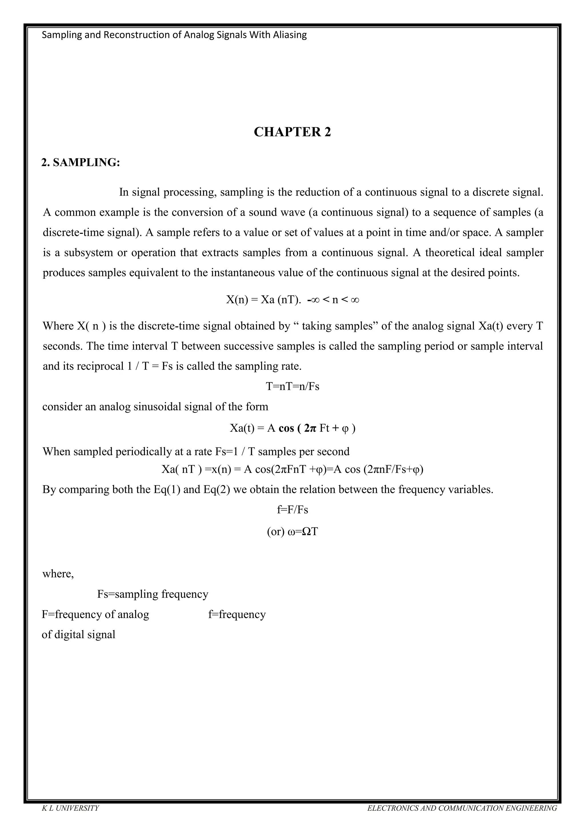 Sampling and Reconstruction of Analog Signals With Aliasing
K L UNIVERSITY ELECTRONICS AND COMMUNICATION ENGINEERING
CHAPTER 2
2. SAMPLING:
In signal processing, sampling is the reduction of a continuous signal to a discrete signal.
A common example is the conversion of a sound wave (a continuous signal) to a sequence of samples (a
discrete-time signal). A sample refers to a value or set of values at a point in time and/or space. A sampler
is a subsystem or operation that extracts samples from a continuous signal. A theoretical ideal sampler
produces samples equivalent to the instantaneous value of the continuous signal at the desired points.
X(n) = Xa (nT). -∞ < n < ∞
Where X( n ) is the discrete-time signal obtained by “ taking samples” of the analog signal Xa(t) every T
seconds. The time interval T between successive samples is called the sampling period or sample interval
and its reciprocal 1 / T = Fs is called the sampling rate.
T=nT=n/Fs
consider an analog sinusoidal signal of the form
Xa(t) = A cos ( 2π Ft + φ )
When sampled periodically at a rate Fs=1 / T samples per second
Xa( nT ) =x(n) = A cos(2πFnT +φ)=A cos (2πnF/Fs+φ)
By comparing both the Eq(1) and Eq(2) we obtain the relation between the frequency variables.
f=F/Fs
(or) ω=ΩT
where,
Fs=sampling frequency
F=frequency of analog f=frequency
of digital signal
 