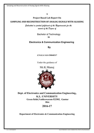 Sampling and Reconstruction of Analog Signals With Aliasing
K L UNIVERSITY ELECTRONICS AND COMMUNICATION ENGINEERING
A
Project Based Lab Report On
SAMPLING AND RECONSTRUCTION OF ANALOG SIGNALS WITH ALIASING
Submitted in partial fulfilment of the Requirements for the
award of the Degree of
Bachelor of Technology
in
Electronics & Communication Engineering
By
J.NAGA SAI-150040317
Under the guidance of
Mr.K.Manoj
Dept. of Electronics and Communication Engineering,
K.L. UNIVERSITY
Green fields,Vaddeswaram-522502, Guntur
Dist.
2016-17
Department of Electronics & Communication Engineering
 