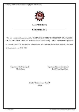 Sampling and Reconstruction of Analog Signals With Aliasing
K L UNIVERSITY ELECTRONICS AND COMMUNICATION ENGINEERING
K.L.UNIVERSITY
__________________________________________________________________
CERTIFICATE
This is to certify that the project entitled “SAMPLING AND RECONSTRUCTION OF ANAALOG
SIGNALS WITH ALAISING” is the bonafide work carried out by J.NAGA SAI(150040317) students
of II year B.Tech, E.C.E dept, College of Engineering, K.L.University, in the Signal Analysis Laboratory''
for the academic year 2015-2016.
Signature of the Project guide Signature of Course Coordinator
Mr.K.Manoj Dr.M.Venu Gopal Rao
Head of the department Dr.ASCS
Sastry
 