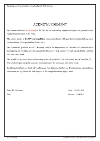 Sampling and Reconstruction of Analog Signals With Aliasing
K L UNIVERSITY ELECTRONICS AND COMMUNICATION ENGINEERING
ACKNOWLEDGMENT
Our sincere thanks to Mr.K.Manoj in the Lab for his outstanding support throughout the project for the
successful completion of the work.
My sincere thanks to Dr.M.Venu Gopal Rao, Course coordinator of Signal Processing for helping us in
the completion of our project based laboratory.
We express our gratitude to A.S.C.S.Sastry Head of the Department for Electronics &Communication
Engineering for providing us with adequate facilities, ways and means by which we are able to complete
this term paper work.
We would like to place on record the deep sense of gratitude to the honourable Vice Chancellor, K L
University for providing the necessary facilities to carry the concluded term paper work.
Last but not the least, we thank all Teaching and Non-Teaching Staff of our department and especially my
classmates and my friends for their support in the completion of our project work.
Place: KL University Name : J NAGA SAI
Date: Adm no : 150040317
 