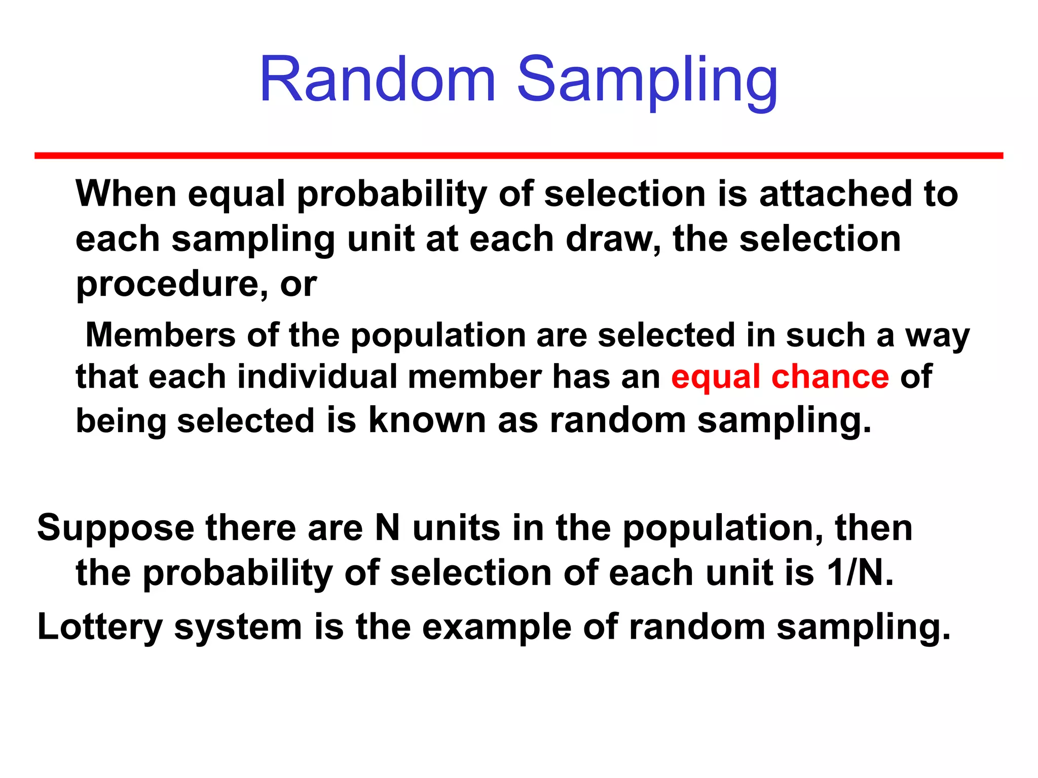 Random Sampling
When equal probability of selection is attached to
each sampling unit at each draw, the selection
procedure, or
Members of the population are selected in such a way
that each individual member has an equal chance of
being selected is known as random sampling.
Suppose there are N units in the population, then
the probability of selection of each unit is 1/N.
Lottery system is the example of random sampling.
 