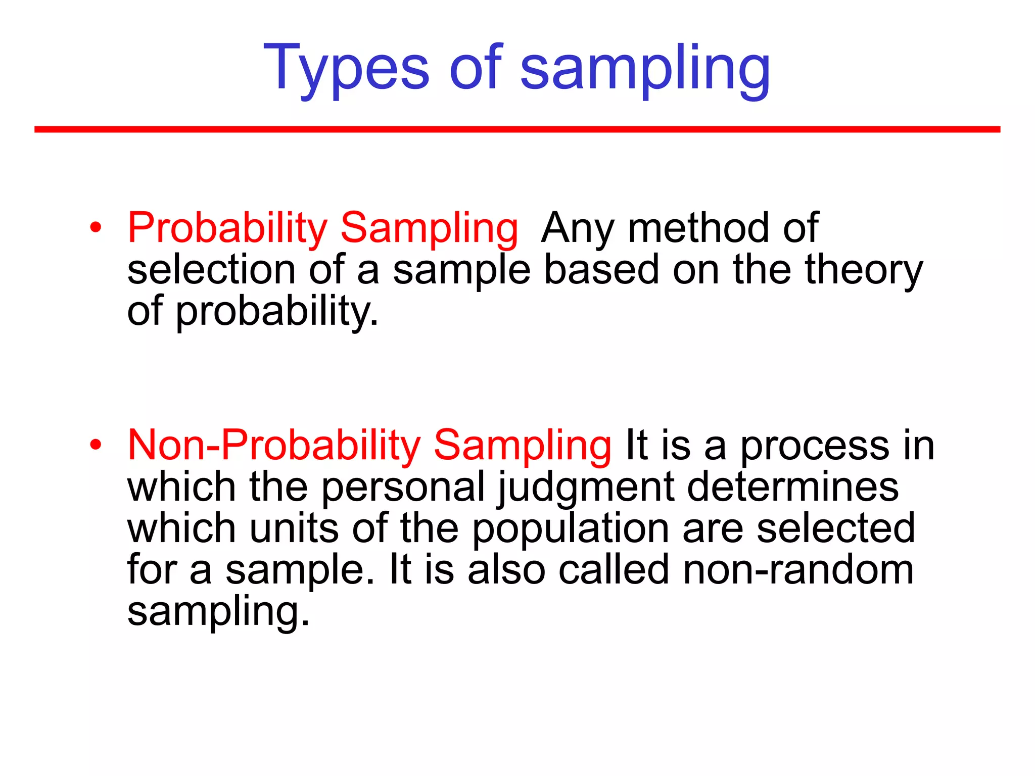 Types of sampling
• Probability Sampling Any method of
selection of a sample based on the theory
of probability.
• Non-Probability Sampling It is a process in
which the personal judgment determines
which units of the population are selected
for a sample. It is also called non-random
sampling.
 