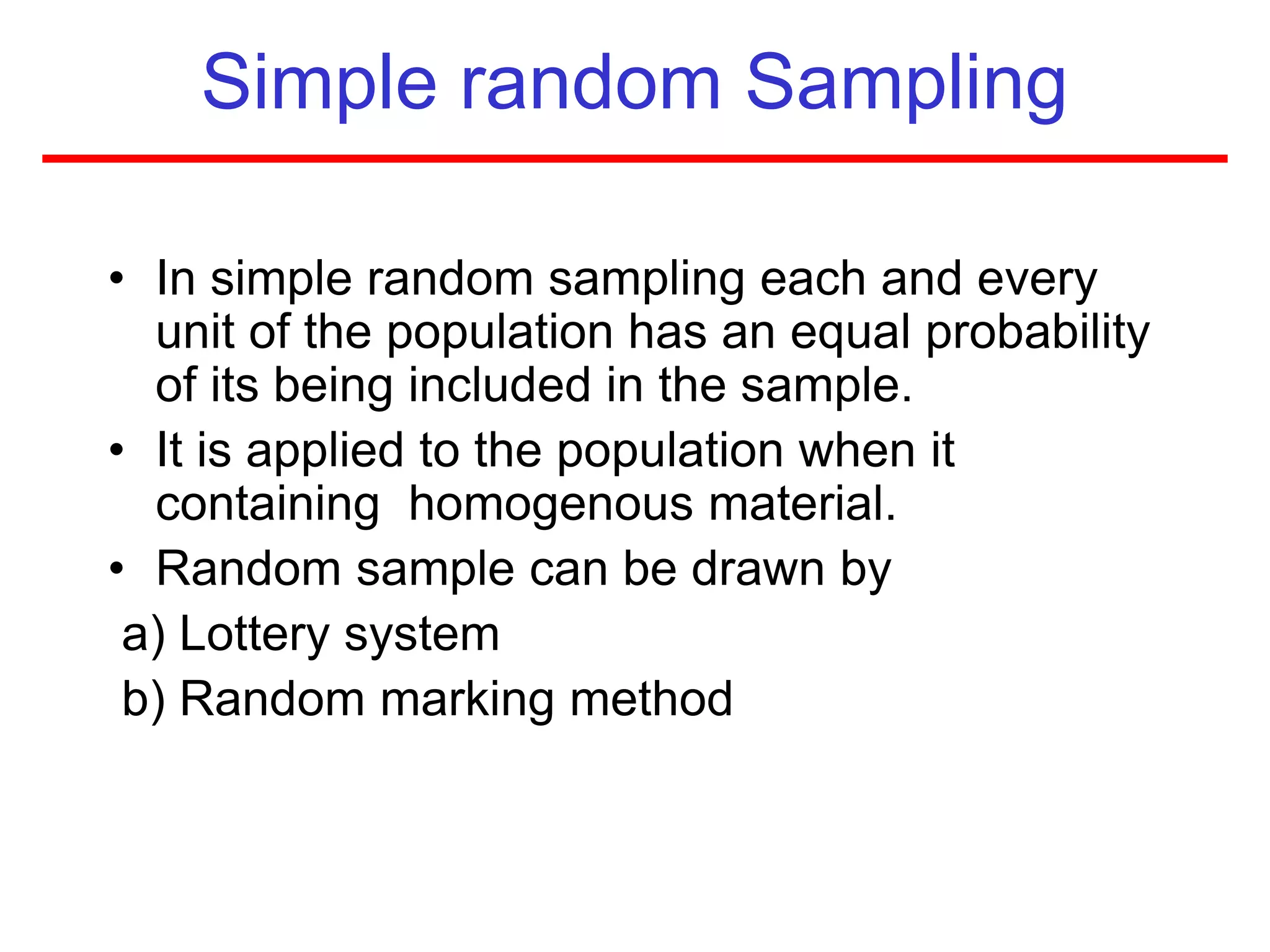 Simple random Sampling
• In simple random sampling each and every
unit of the population has an equal probability
of its being included in the sample.
• It is applied to the population when it
containing homogenous material.
• Random sample can be drawn by
a) Lottery system
b) Random marking method
 
