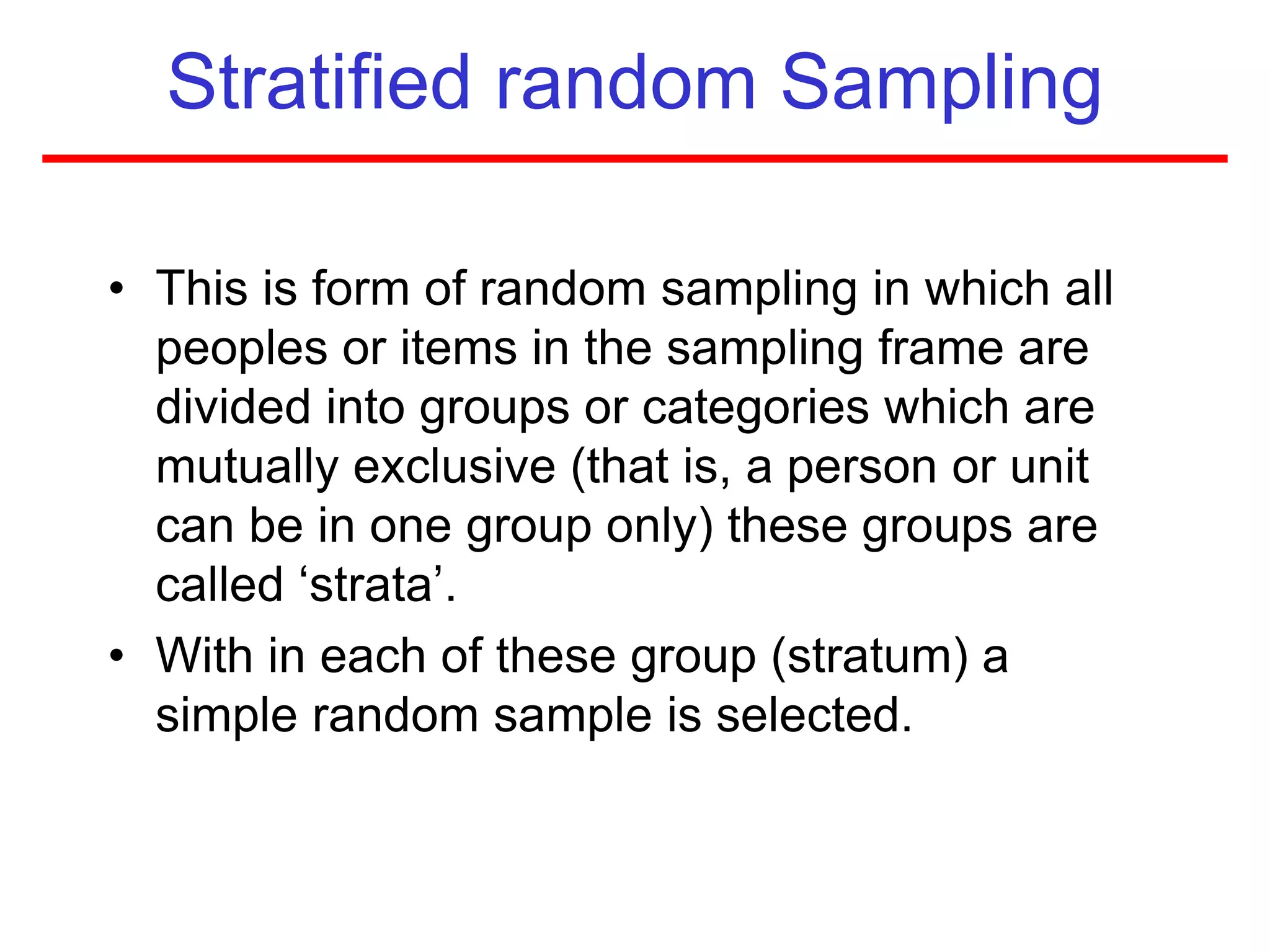Stratified random Sampling
• This is form of random sampling in which all
peoples or items in the sampling frame are
divided into groups or categories which are
mutually exclusive (that is, a person or unit
can be in one group only) these groups are
called ‘strata’.
• With in each of these group (stratum) a
simple random sample is selected.
 