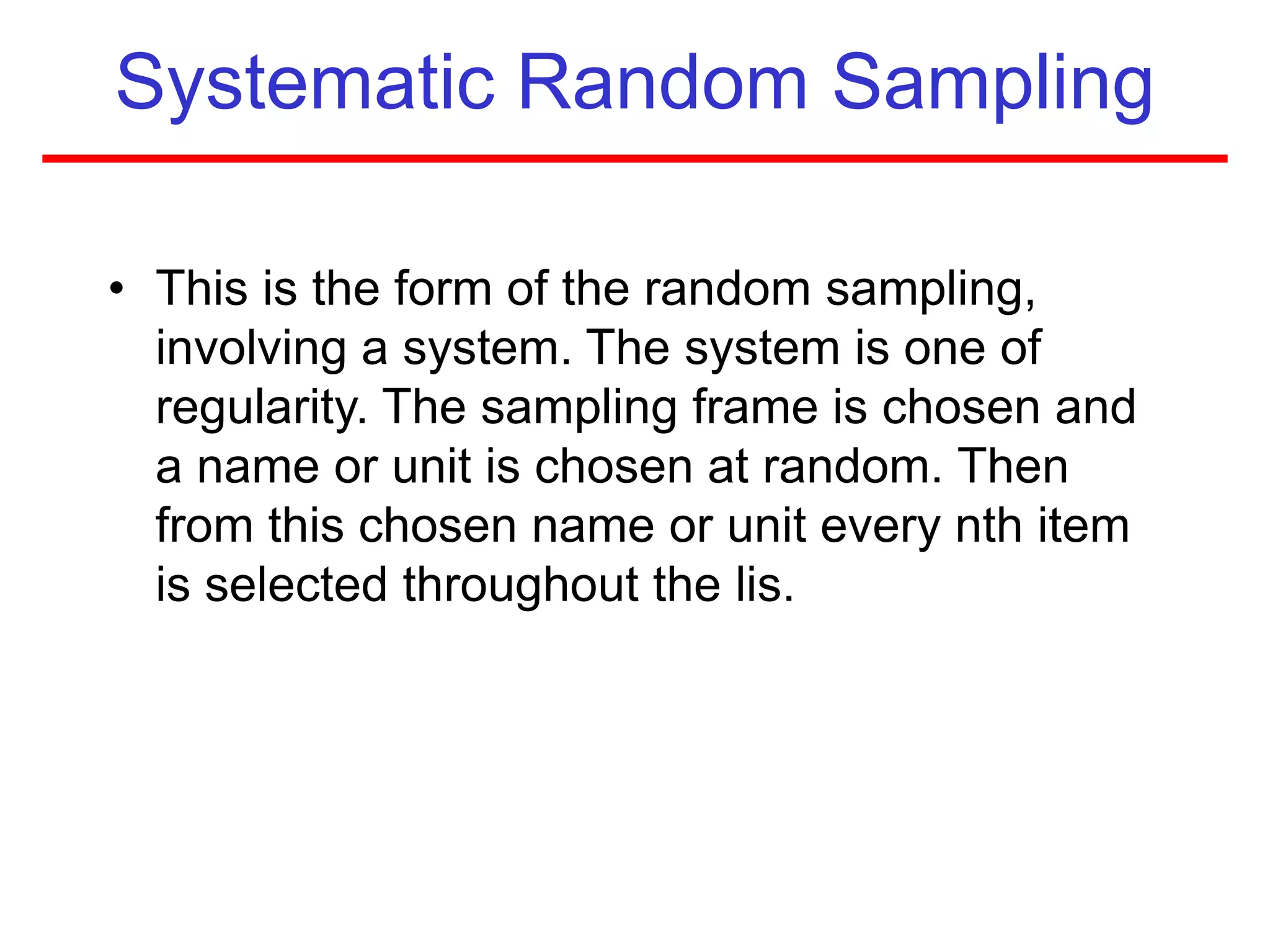 Systematic Random Sampling
• This is the form of the random sampling,
involving a system. The system is one of
regularity. The sampling frame is chosen and
a name or unit is chosen at random. Then
from this chosen name or unit every nth item
is selected throughout the lis.
 