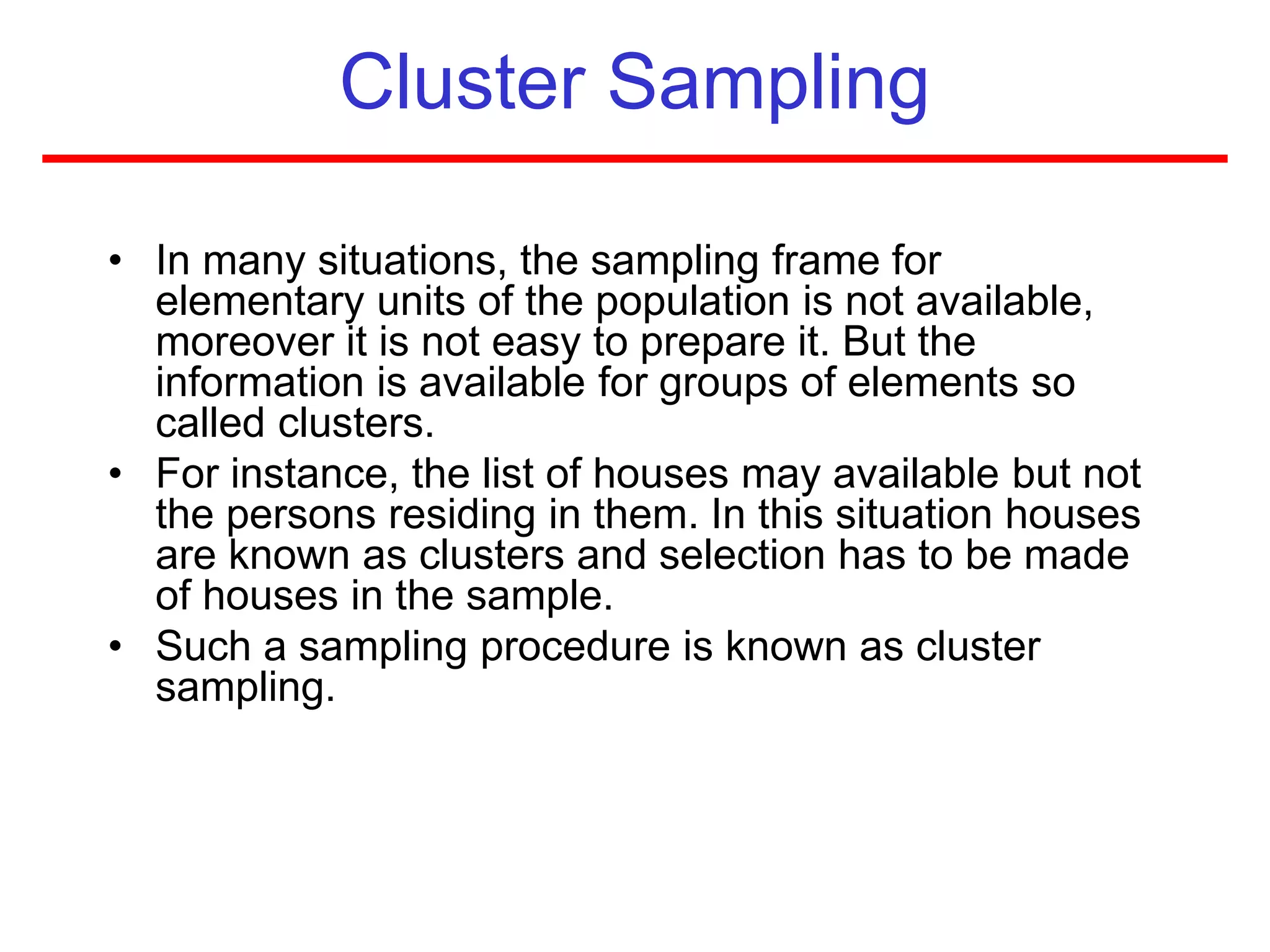 Cluster Sampling
• In many situations, the sampling frame for
elementary units of the population is not available,
moreover it is not easy to prepare it. But the
information is available for groups of elements so
called clusters.
• For instance, the list of houses may available but not
the persons residing in them. In this situation houses
are known as clusters and selection has to be made
of houses in the sample.
• Such a sampling procedure is known as cluster
sampling.
 