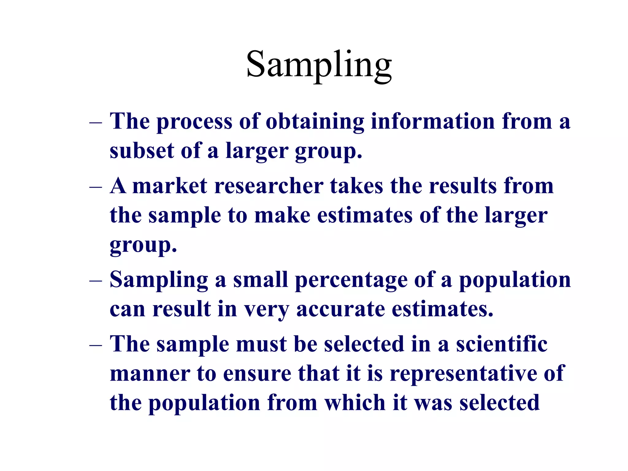 Sampling
– The process of obtaining information from a
subset of a larger group.
– A market researcher takes the results from
the sample to make estimates of the larger
group.
– Sampling a small percentage of a population
can result in very accurate estimates.
– The sample must be selected in a scientific
manner to ensure that it is representative of
the population from which it was selected
 