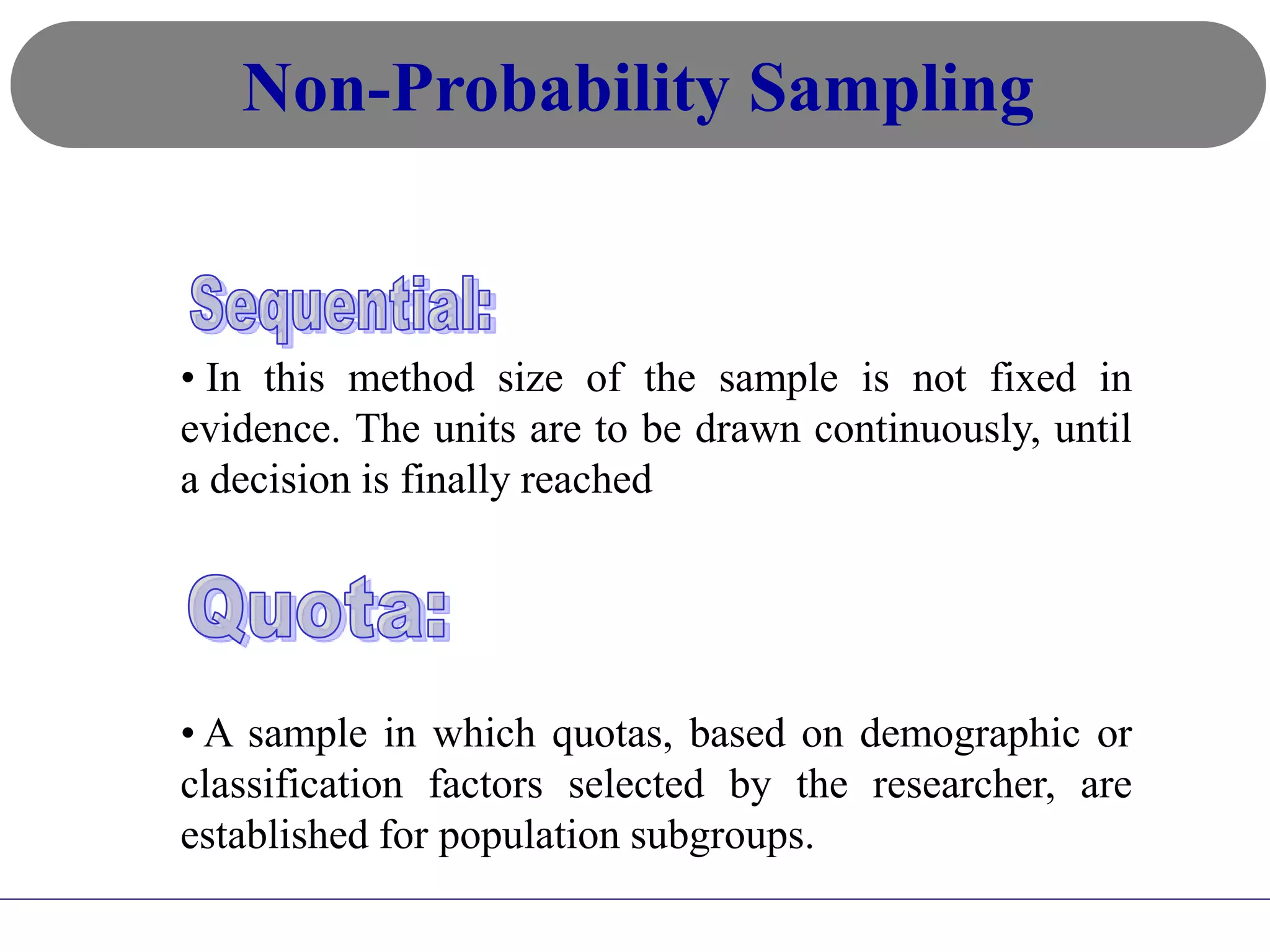 • In this method size of the sample is not fixed in
evidence. The units are to be drawn continuously, until
a decision is finally reached
• A sample in which quotas, based on demographic or
classification factors selected by the researcher, are
established for population subgroups.
Non-Probability Sampling
 