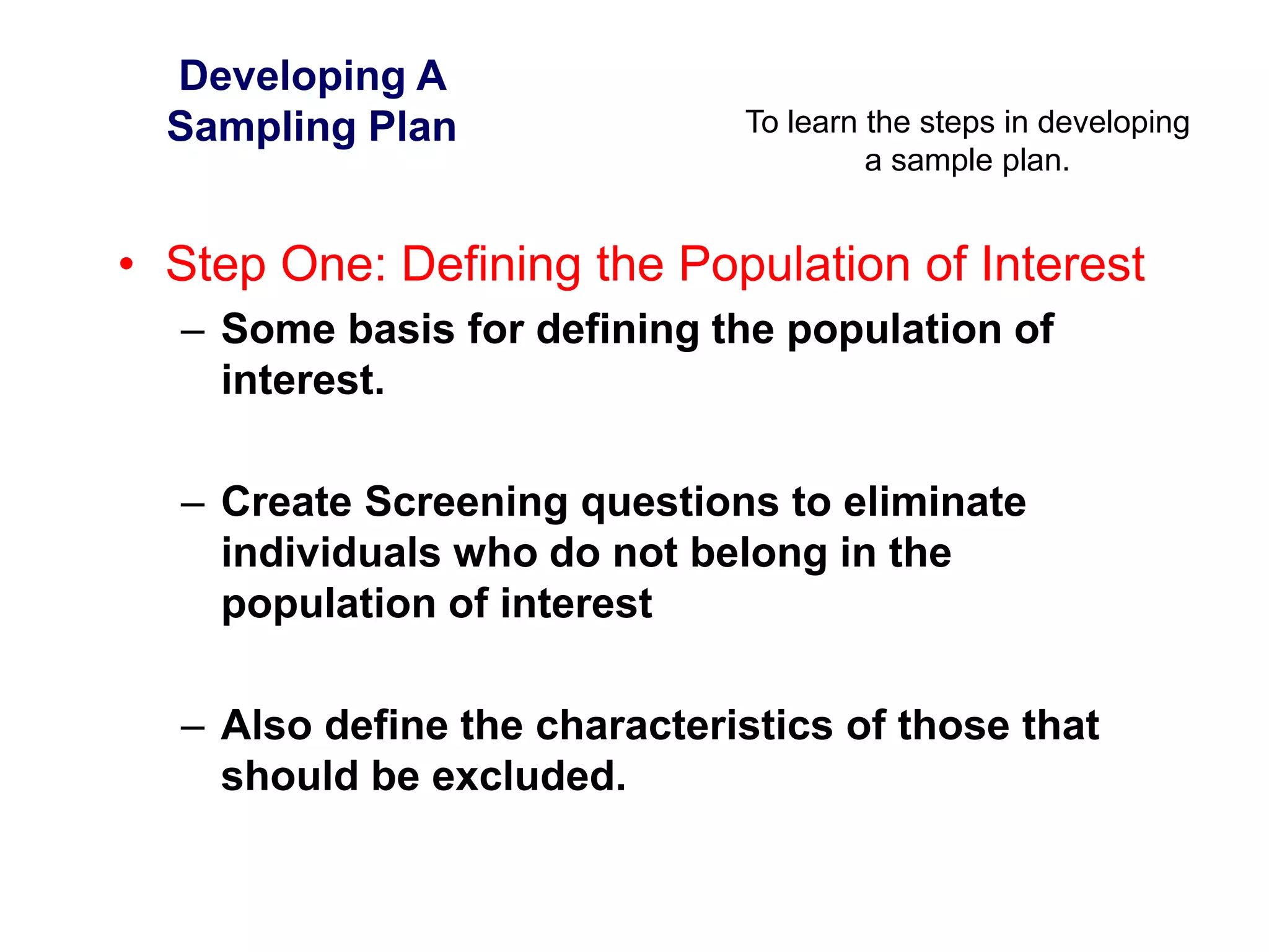 To learn the steps in developing
a sample plan.
Developing A
Sampling Plan
• Step One: Defining the Population of Interest
– Some basis for defining the population of
interest.
– Create Screening questions to eliminate
individuals who do not belong in the
population of interest
– Also define the characteristics of those that
should be excluded.
 
