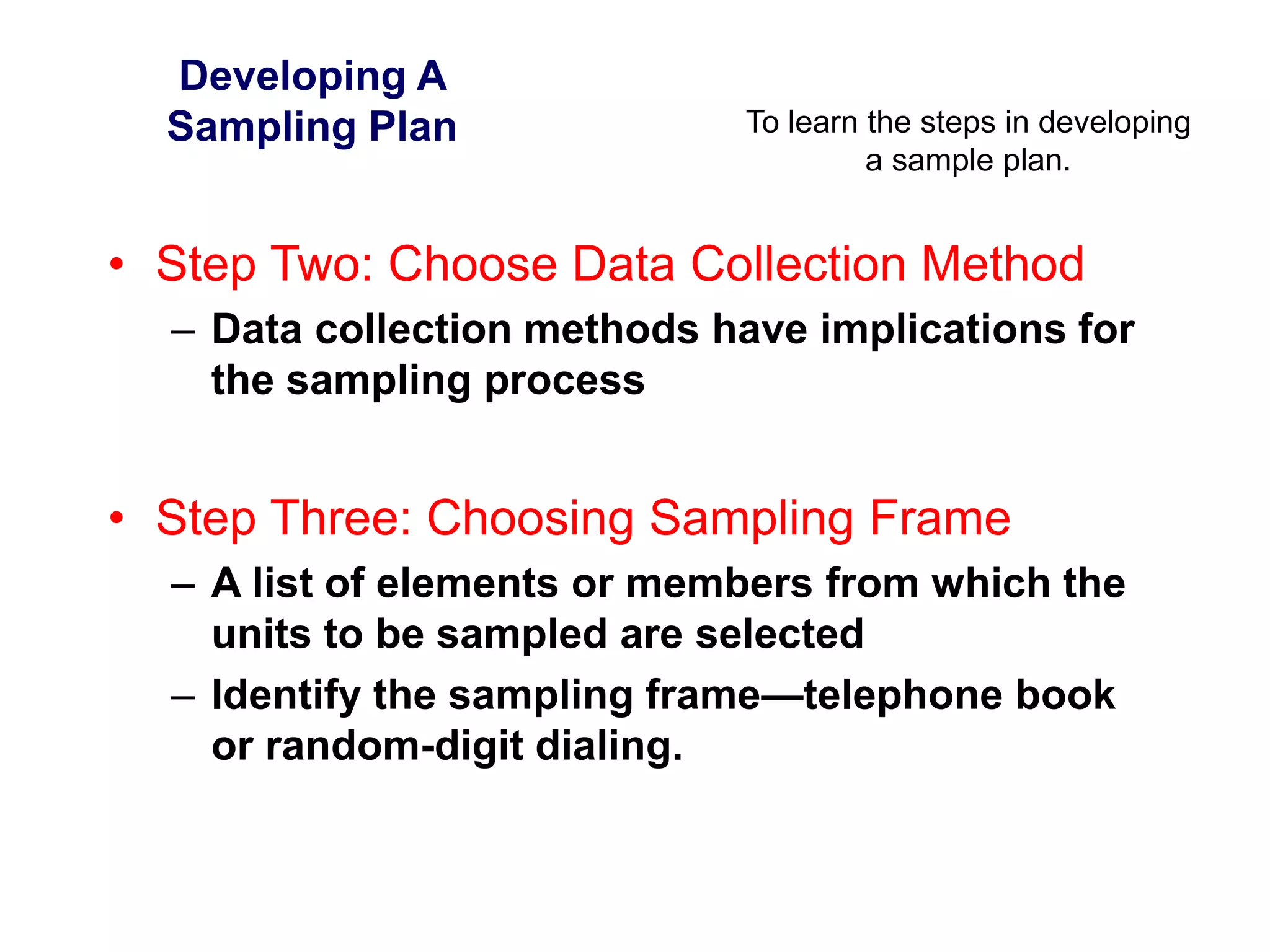 To learn the steps in developing
a sample plan.
Developing A
Sampling Plan
• Step Two: Choose Data Collection Method
– Data collection methods have implications for
the sampling process
• Step Three: Choosing Sampling Frame
– A list of elements or members from which the
units to be sampled are selected
– Identify the sampling frame—telephone book
or random-digit dialing.
 