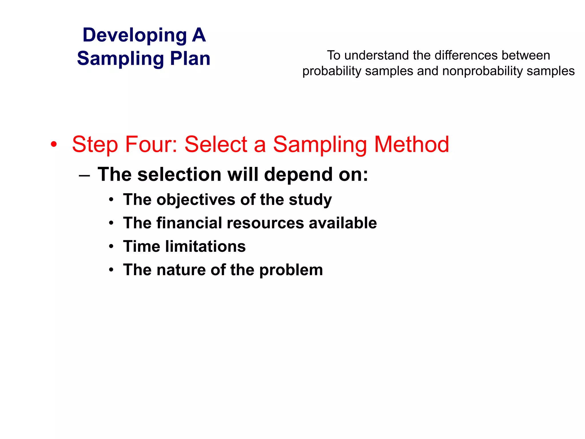 To understand the differences between
probability samples and nonprobability samples
Developing A
Sampling Plan
• Step Four: Select a Sampling Method
– The selection will depend on:
• The objectives of the study
• The financial resources available
• Time limitations
• The nature of the problem
 