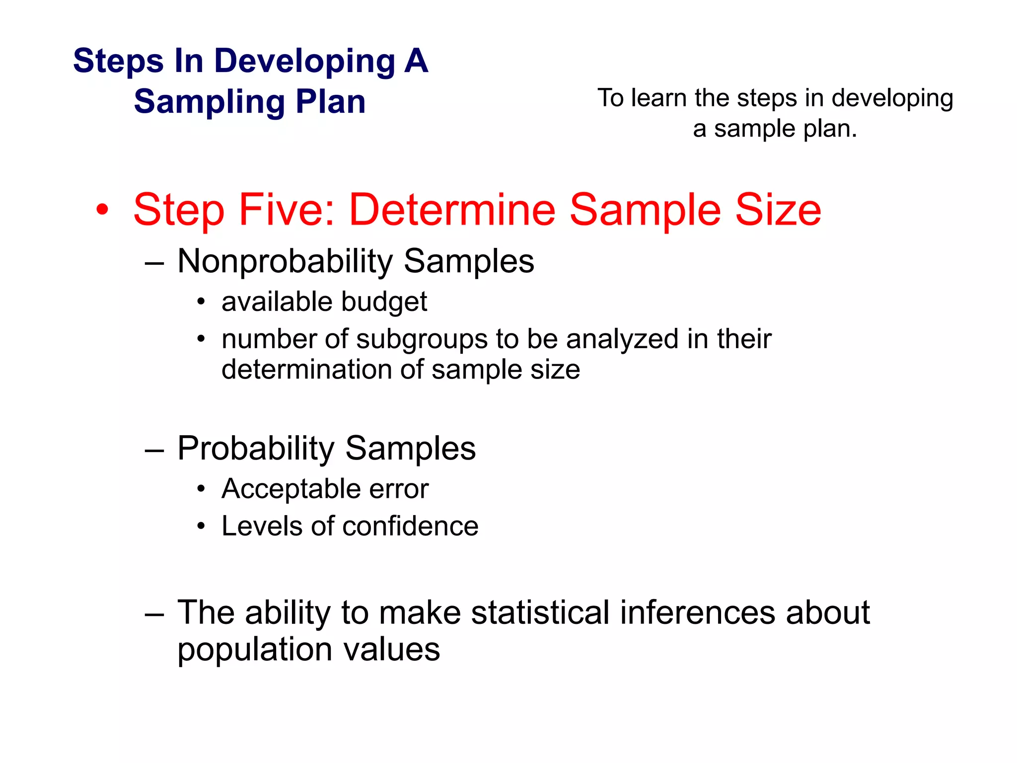 Steps In Developing A
Sampling Plan To learn the steps in developing
a sample plan.
• Step Five: Determine Sample Size
– Nonprobability Samples
• available budget
• number of subgroups to be analyzed in their
determination of sample size
– Probability Samples
• Acceptable error
• Levels of confidence
– The ability to make statistical inferences about
population values
 