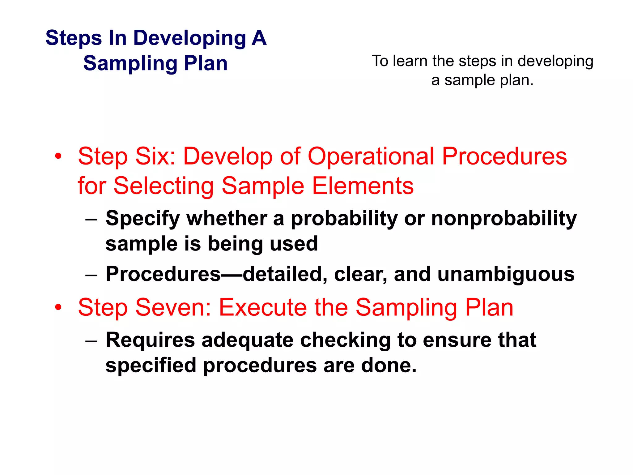 Steps In Developing A
Sampling Plan To learn the steps in developing
a sample plan.
• Step Six: Develop of Operational Procedures
for Selecting Sample Elements
– Specify whether a probability or nonprobability
sample is being used
– Procedures—detailed, clear, and unambiguous
• Step Seven: Execute the Sampling Plan
– Requires adequate checking to ensure that
specified procedures are done.
 