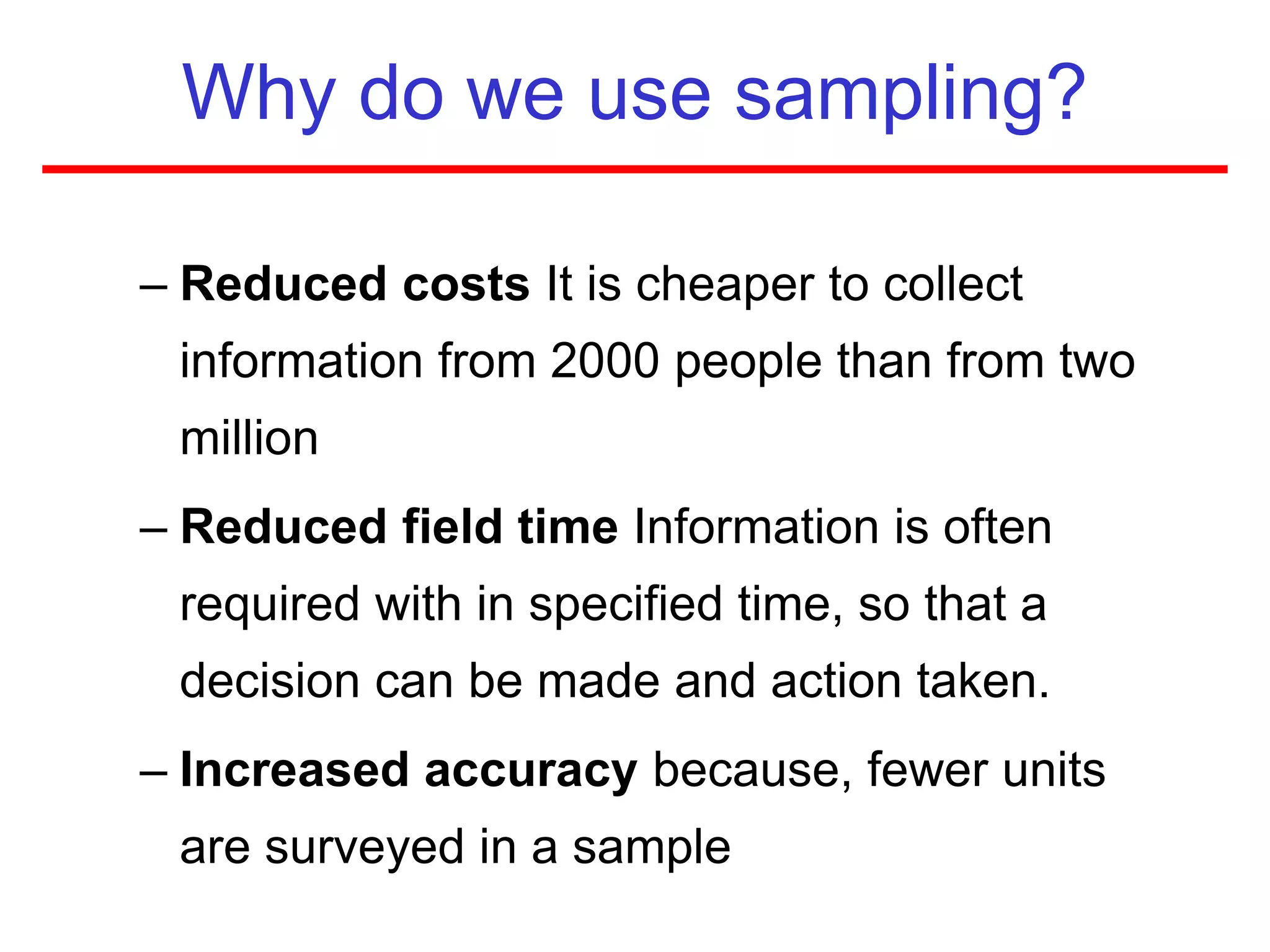 Why do we use sampling?
– Reduced costs It is cheaper to collect
information from 2000 people than from two
million
– Reduced field time Information is often
required with in specified time, so that a
decision can be made and action taken.
– Increased accuracy because, fewer units
are surveyed in a sample
 