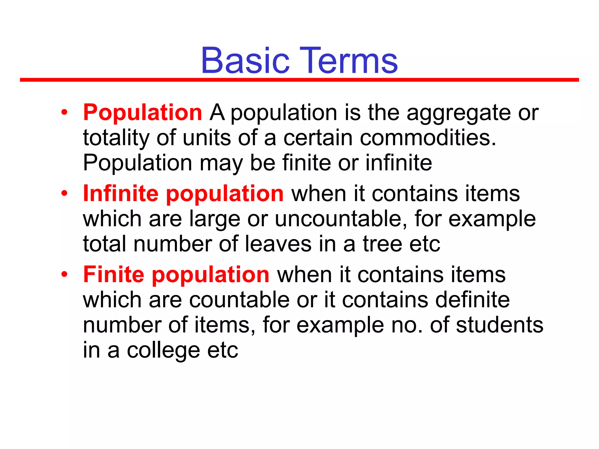 • Population A population is the aggregate or
totality of units of a certain commodities.
Population may be finite or infinite
• Infinite population when it contains items
which are large or uncountable, for example
total number of leaves in a tree etc
• Finite population when it contains items
which are countable or it contains definite
number of items, for example no. of students
in a college etc
Basic Terms
 