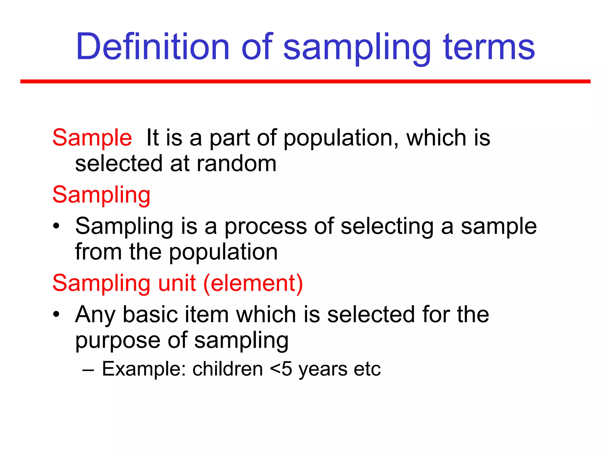 Definition of sampling terms
Sample It is a part of population, which is
selected at random
Sampling
• Sampling is a process of selecting a sample
from the population
Sampling unit (element)
• Any basic item which is selected for the
purpose of sampling
– Example: children <5 years etc
 