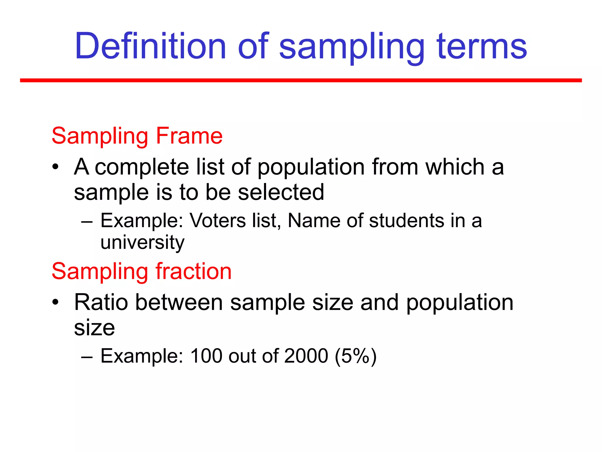 Definition of sampling terms
Sampling Frame
• A complete list of population from which a
sample is to be selected
– Example: Voters list, Name of students in a
university
Sampling fraction
• Ratio between sample size and population
size
– Example: 100 out of 2000 (5%)
 