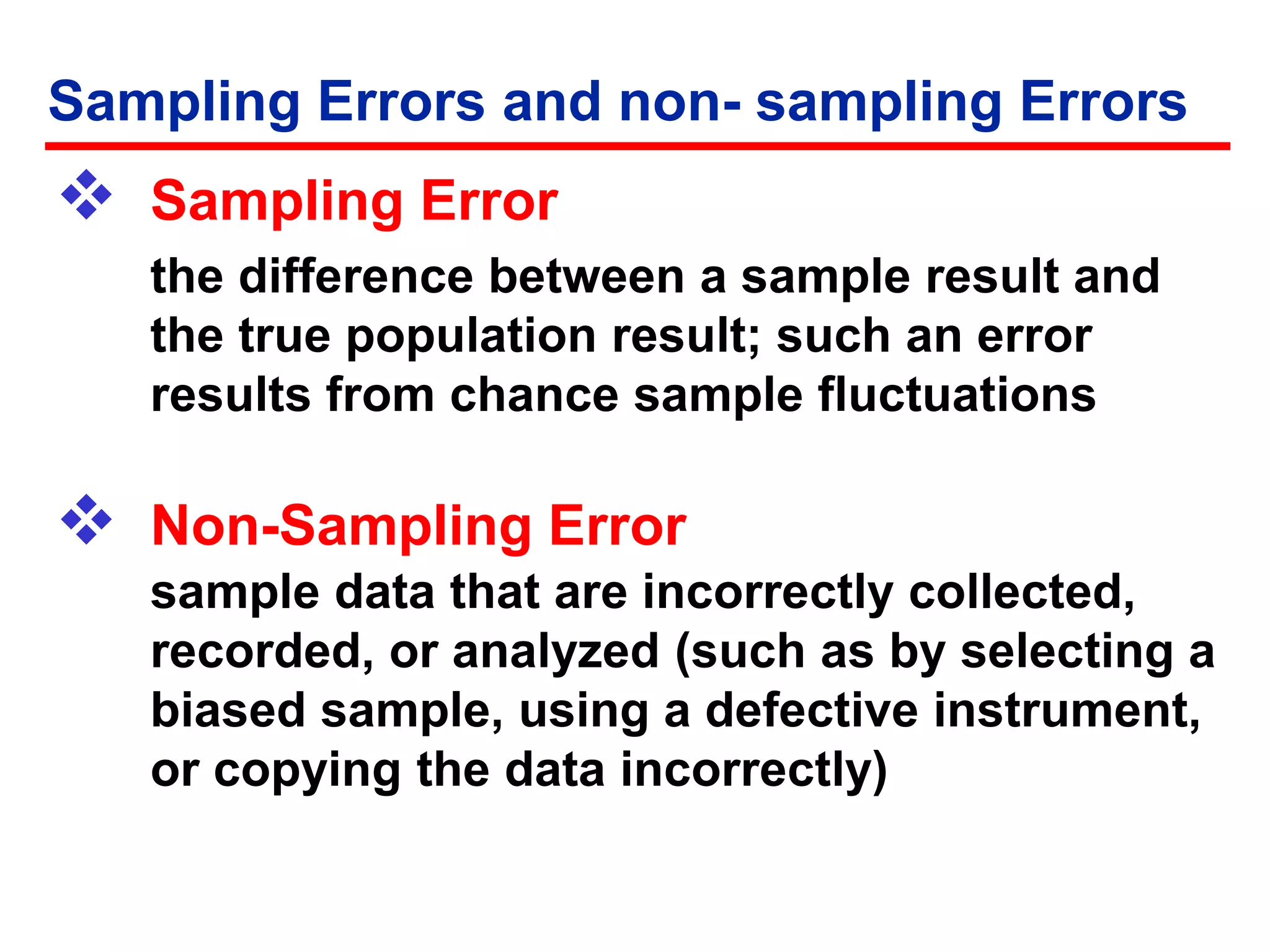  Sampling Error
the difference between a sample result and
the true population result; such an error
results from chance sample fluctuations
 Non-Sampling Error
sample data that are incorrectly collected,
recorded, or analyzed (such as by selecting a
biased sample, using a defective instrument,
or copying the data incorrectly)
Sampling Errors and non- sampling Errors
 