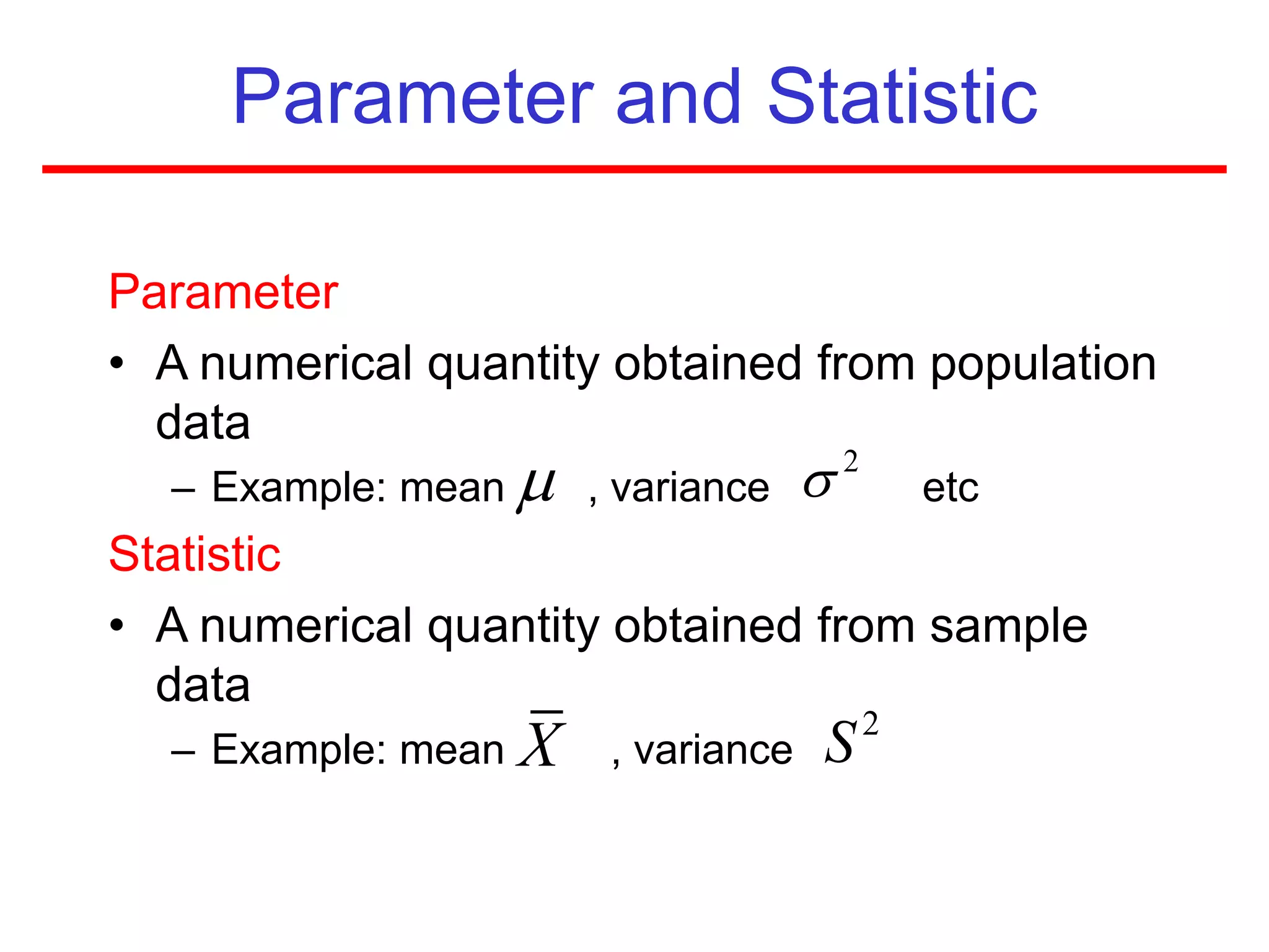 Parameter and Statistic
Parameter
• A numerical quantity obtained from population
data
– Example: mean , variance etc
Statistic
• A numerical quantity obtained from sample
data
– Example: mean , variance
 2

X 2
S
 